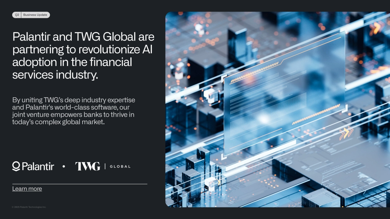 © 2025 Palanr Technologies Inc.
Q2 Business Update
Palantir and TWG Global are 
partnering to revolutionize AI 
adoption in the financial 
services industry. 
By uning TWG’s deep industry experse 
and Palanr's world-class soware, our 
joint venture empowers banks to thrive in 
today’s complex global market.
Learn more