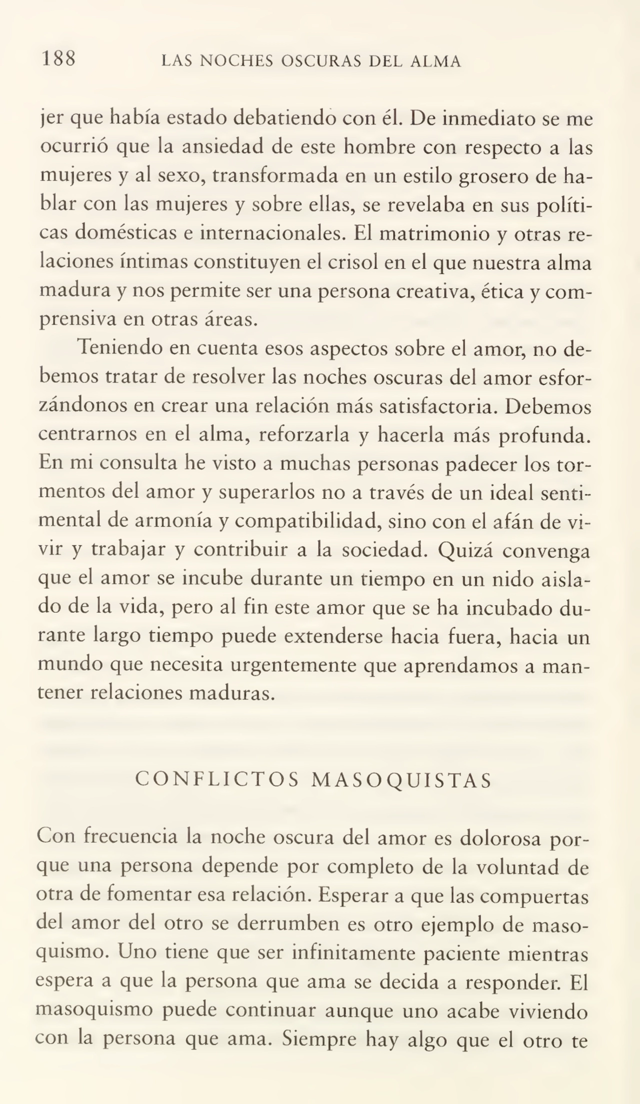 188 LAS NOCHES OSCURAS DEL ALMA
jer que había estado debatiendo con él. De inmediato se me
ocurrió que la ansiedad de este hombre con respecto a las
mujeres y al sexo, transformada en un estilo grosero de ha¬
blar con las mujeres y sobre ellas, se revelaba en sus políti¬
cas domésticas e internacionales. El matrimonio y otras re¬
laciones íntimas constituyen el crisol en el que nuestra alma
madura y nos permite ser una persona creativa, ética y com¬
prensiva en otras áreas.
Teniendo en cuenta esos aspectos sobre el amor, no de¬
bemos tratar de resolver las noches oscuras del amor esfor¬
zándonos en crear una relación más satisfactoria. Debemos
centrarnos en el alma, reforzarla y hacerla más profunda.
En mi consulta he visto a muchas personas padecer los tor¬
mentos del amor y superarlos no a través de un ideal senti¬
mental de armonía y compatibilidad, sino con el afán de vi¬
vir y trabajar y contribuir a la sociedad. Quizá convenga
que el amor se incube durante un tiempo en un nido aisla¬
do de la vida, pero al fin este amor que se ha incubado du¬
rante largo tiempo puede extenderse hacia fuera, hacia un
mundo que necesita urgentemente que aprendamos a man¬
tener relaciones maduras.
CONFLICTOS MASOQUISTAS
Con frecuencia la noche oscura del amor es dolorosa por¬
que una persona depende por completo de la voluntad de
otra de fomentar esa relación. Esperar a que las compuertas
del amor del otro se derrumben es otro ejemplo de maso¬
quismo. Uno tiene que ser infinitamente paciente mientras
espera a que la persona que ama se decida a responder. El
masoquismo puede continuar aunque uno acabe viviendo
con la persona que ama. Siempre hay algo que el otro te