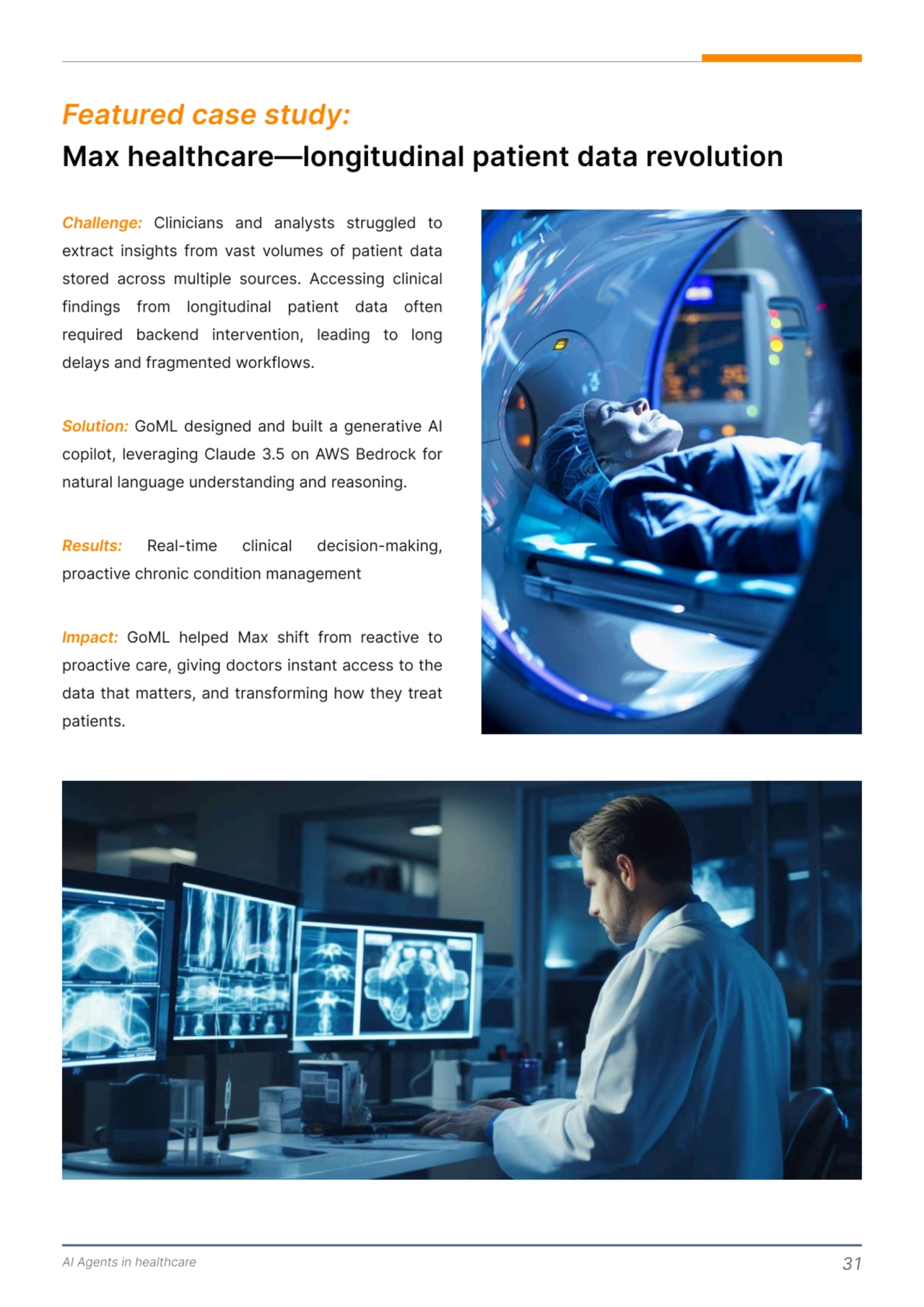 AI Agents in healthcare 31
Max healthcare—longitudinal patient data revolution 
Featured case study:
Challenge:
Solution:
Results:
Impact:
 Clinicians and analysts struggled to 
extract insights from vast volumes of patient data 
stored across multiple sources. Accessing clinical 
findings from longitudinal patient data often 
required backend intervention, leading to long 
delays and fragmented workflows. 

 GoML designed and built a generative AI 
copilot, leveraging Claude 3.5 on AWS Bedrock for 
natural language understanding and reasoning. 

 Real-time clinical decision-making, 
proactive chronic condition management 

 GoML helped Max shift from reactive to 
proactive care, giving doctors instant access to the 
data that matters, and transforming how they treat 
patients. 