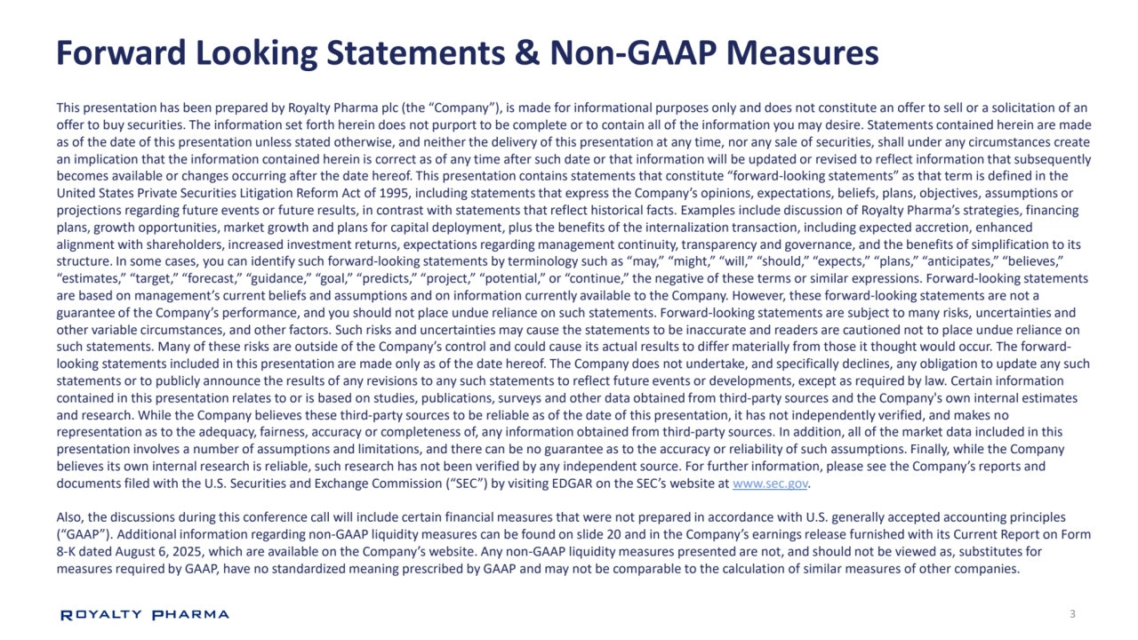 3
Forward Looking Statements & Non-GAAP Measures
This presentation has been prepared by Royalty Pharma plc (the “Company”), is made for informational purposes only and does not constitute an offer to sell or a solicitation of an 
offer to buy securities. The information set forth herein does not purport to be complete or to contain all of the information you may desire. Statements contained herein are made 
as of the date of this presentation unless stated otherwise, and neither the delivery of this presentation at any time, nor any sale of securities, shall under any circumstances create 
an implication that the information contained herein is correct as of any time after such date or that information will be updated or revised to reflect information that subsequently 
becomes available or changes occurring after the date hereof. This presentation contains statements that constitute “forward-looking statements” as that term is defined in the 
United States Private Securities Litigation Reform Act of 1995, including statements that express the Company’s opinions, expectations, beliefs, plans, objectives, assumptions or 
projections regarding future events or future results, in contrast with statements that reflect historical facts. Examples include discussion of Royalty Pharma’s strategies, financing 
plans, growth opportunities, market growth and plans for capital deployment, plus the benefits of the internalization transaction, including expected accretion, enhanced 
alignment with shareholders, increased investment returns, expectations regarding management continuity, transparency and governance, and the benefits of simplification to its 
structure. In some cases, you can identify such forward-looking statements by terminology such as “may,” “might,” “will,” “should,” “expects,” “plans,” “anticipates,” “believes,” 
“estimates,” “target,” “forecast,” “guidance,” “goal,” “predicts,” “project,” “potential,” or “continue,” the negative of these terms or similar expressions. Forward-looking statements 
are based on management’s current beliefs and assumptions and on information currently available to the Company. However, these forward-looking statements are not a 
guarantee of the Company’s performance, and you should not place undue reliance on such statements. Forward-looking statements are subject to many risks, uncertainties and 
other variable circumstances, and other factors. Such risks and uncertainties may cause the statements to be inaccurate and readers are cautioned not to place undue reliance on 
such statements. Many of these risks are outside of the Company’s control and could cause its actual results to differ materially from those it thought would occur. The forwardlooking statements included in this presentation are made only as of the date hereof. The Company does not undertake, and specifically declines, any obligation to update any such 
statements or to publicly announce the results of any revisions to any such statements to reflect future events or developments, except as required by law. Certain information 
contained in this presentation relates to or is based on studies, publications, surveys and other data obtained from third-party sources and the Company's own internal estimates 
and research. While the Company believes these third-party sources to be reliable as of the date of this presentation, it has not independently verified, and makes no 
representation as to the adequacy, fairness, accuracy or completeness of, any information obtained from third-party sources. In addition, all of the market data included in this 
presentation involves a number of assumptions and limitations, and there can be no guarantee as to the accuracy or reliability of such assumptions. Finally, while the Company 
believes its own internal research is reliable, such research has not been verified by any independent source. For further information, please see the Company’s reports and 
documents filed with the U.S. Securities and Exchange Commission (“SEC”) by visiting EDGAR on the SEC’s website at www.sec.gov.
Also, the discussions during this conference call will include certain financial measures that were not prepared in accordance with U.S. generally accepted accounting principles 
(“GAAP”). Additional information regarding non-GAAP liquidity measures can be found on slide 20 and in the Company’s earnings release furnished with its Current Report on Form 
8-K dated August 6, 2025, which are available on the Company’s website. Any non-GAAP liquidity measures presented are not, and should not be viewed as, substitutes for 
measures required by GAAP, have no standardized meaning prescribed by GAAP and may not be comparable to the calculation of similar measures of other companies. 
