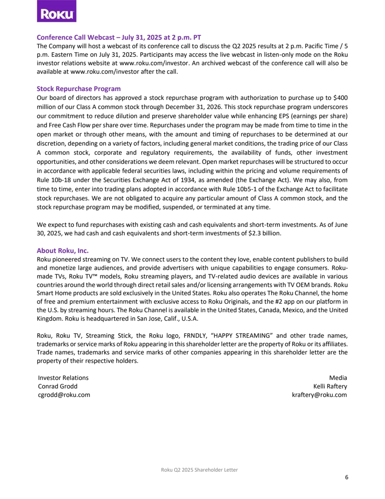 Roku Q2 2025 Shareholder Letter
6
Conference Call Webcast – July 31, 2025 at 2 p.m. PT
The Company will host a webcast of its conference call to discuss the Q2 2025 results at 2 p.m. Pacific Time / 5 
p.m. Eastern Time on July 31, 2025. Participants may access the live webcast in listen-only mode on the Roku 
investor relations website at www.roku.com/investor. An archived webcast of the conference call will also be 
available at www.roku.com/investor after the call.
Stock Repurchase Program
Our board of directors has approved a stock repurchase program with authorization to purchase up to $400 
million of our Class A common stock through December 31, 2026. This stock repurchase program underscores 
our commitment to reduce dilution and preserve shareholder value while enhancing EPS (earnings per share) 
and Free Cash Flow per share over time. Repurchases under the program may be made from time to time in the 
open market or through other means, with the amount and timing of repurchases to be determined at our 
discretion, depending on a variety of factors, including general market conditions, the trading price of our Class 
A common stock, corporate and regulatory requirements, the availability of funds, other investment 
opportunities, and other considerations we deem relevant. Open market repurchases will be structured to occur 
in accordance with applicable federal securities laws, including within the pricing and volume requirements of 
Rule 10b-18 under the Securities Exchange Act of 1934, as amended (the Exchange Act). We may also, from 
time to time, enter into trading plans adopted in accordance with Rule 10b5-1 of the Exchange Act to facilitate 
stock repurchases. We are not obligated to acquire any particular amount of Class A common stock, and the 
stock repurchase program may be modified, suspended, or terminated at any time.
We expect to fund repurchases with existing cash and cash equivalents and short-term investments. As of June 
30, 2025, we had cash and cash equivalents and short-term investments of $2.3 billion.
About Roku, Inc.
Roku pioneered streaming on TV. We connect users to the content they love, enable content publishers to build 
and monetize large audiences, and provide advertisers with unique capabilities to engage consumers. Rokumade TVs, Roku TV™ models, Roku streaming players, and TV-related audio devices are available in various 
countries around the world through direct retail sales and/or licensing arrangements with TV OEM brands. Roku 
Smart Home products are sold exclusively in the United States. Roku also operates The Roku Channel, the home 
of free and premium entertainment with exclusive access to Roku Originals, and the #2 app on our platform in 
the U.S. by streaming hours. The Roku Channel is available in the United States, Canada, Mexico, and the United 
Kingdom. Roku is headquartered in San Jose, Calif., U.S.A.
Roku, Roku TV, Streaming Stick, the Roku logo, FRNDLY, “HAPPY STREAMING” and other trade names, 
trademarks or service marks of Roku appearing in this shareholder letter are the property of Roku or its affiliates.
Trade names, trademarks and service marks of other companies appearing in this shareholder letter are the 
property of their respective holders.
Investor Relations
Conrad Grodd
cgrodd@roku.com
Media
Kelli Raftery
kraftery@roku.com
