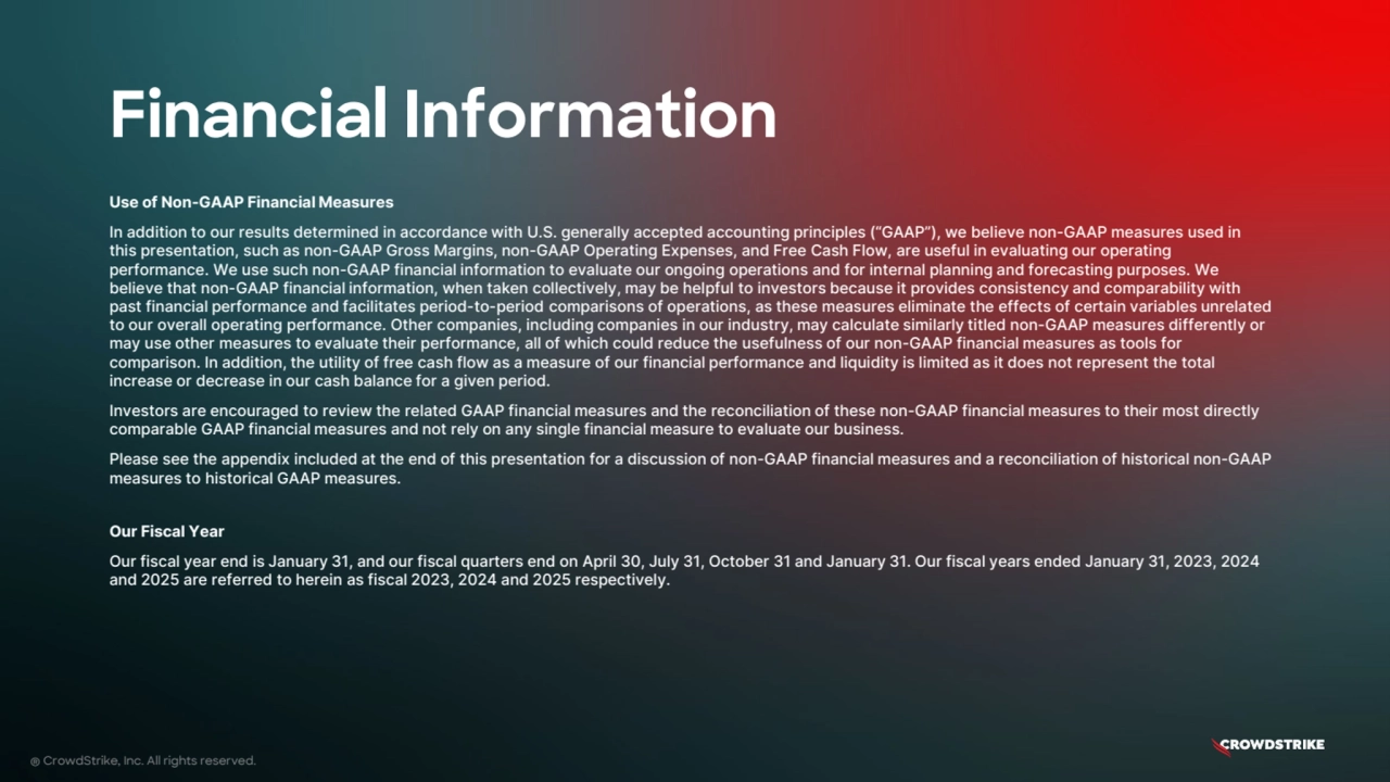 Financial Information
® CrowdStrike, Inc. All rights reserved.
Use of Non-GAAP Financial Measures
In addition to our results determined in accordance with U.S. generally accepted accounting principles (“GAAP”), we believe non-GAAP measures used in
this presentation, such as non-GAAP Gross Margins, non-GAAP Operating Expenses, and Free Cash Flow, are useful in evaluating our operating
performance. We use such non-GAAP financial information to evaluate our ongoing operations and for internal planning and forecasting purposes. We
believe that non-GAAP financial information, when taken collectively, may be helpful to investors because it provides consistency and comparability with
past financial performance and facilitates period-to-period comparisons of operations, as these measures eliminate the effects of certain variables unrelated
to our overall operating performance. Other companies, including companies in our industry, may calculate similarly titled non-GAAP measures differently or
may use other measures to evaluate their performance, all of which could reduce the usefulness of our non-GAAP financial measures as tools for
comparison. In addition, the utility of free cash flow as a measure of our financial performance and liquidity is limited as it does not represent the total
increase or decrease in our cash balance for a given period.
Investors are encouraged to review the related GAAP financial measures and the reconciliation of these non-GAAP financial measures to their most directly
comparable GAAP financial measures and not rely on any single financial measure to evaluate our business.
Please see the appendix included at the end of this presentation for a discussion of non-GAAP financial measures and a reconciliation of historical non-GAAP
measures to historical GAAP measures.
Our Fiscal Year
Our fiscal year end is January 31, and our fiscal quarters end on April 30, July 31, October 31 and January 31. Our fiscal years ended January 31, 2023, 2024
and 2025 are referred to herein as fiscal 2023, 2024 and 2025 respectively.