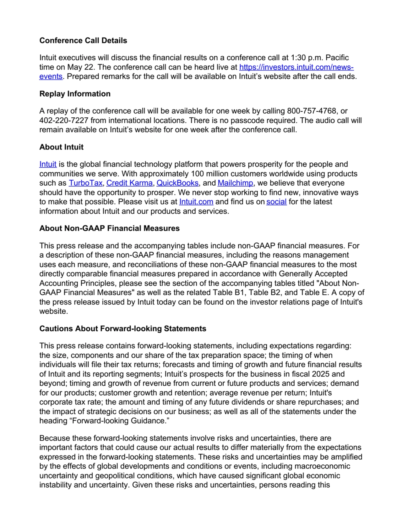 Conference Call Details
Intuit executives will discuss the financial results on a conference call at 1:30 p.m. Pacific
time on May 22. The conference call can be heard live at https://investors.intuit.com/newsevents. Prepared remarks for the call will be available on Intuit’s website after the call ends.
Replay Information
A replay of the conference call will be available for one week by calling 800-757-4768, or
402-220-7227 from international locations. There is no passcode required. The audio call will
remain available on Intuit’s website for one week after the conference call.
About Intuit
Intuit is the global financial technology platform that powers prosperity for the people and
communities we serve. With approximately 100 million customers worldwide using products
such as TurboTax, Credit Karma, QuickBooks, and Mailchimp, we believe that everyone
should have the opportunity to prosper. We never stop working to find new, innovative ways
to make that possible. Please visit us at Intuit.com and find us on social for the latest
information about Intuit and our products and services.
About Non-GAAP Financial Measures
This press release and the accompanying tables include non-GAAP financial measures. For
a description of these non-GAAP financial measures, including the reasons management
uses each measure, and reconciliations of these non-GAAP financial measures to the most
directly comparable financial measures prepared in accordance with Generally Accepted
Accounting Principles, please see the section of the accompanying tables titled "About NonGAAP Financial Measures" as well as the related Table B1, Table B2, and Table E. A copy of
the press release issued by Intuit today can be found on the investor relations page of Intuit's
website.
Cautions About Forward-looking Statements
This press release contains forward-looking statements, including expectations regarding:
the size, components and our share of the tax preparation space; the timing of when
individuals will file their tax returns; forecasts and timing of growth and future financial results
of Intuit and its reporting segments; Intuit’s prospects for the business in fiscal 2025 and
beyond; timing and growth of revenue from current or future products and services; demand
for our products; customer growth and retention; average revenue per return; Intuit's
corporate tax rate; the amount and timing of any future dividends or share repurchases; and
the impact of strategic decisions on our business; as well as all of the statements under the
heading “Forward-looking Guidance.”
Because these forward-looking statements involve risks and uncertainties, there are
important factors that could cause our actual results to differ materially from the expectations
expressed in the forward-looking statements. These risks and uncertainties may be amplified
by the effects of global developments and conditions or events, including macroeconomic
uncertainty and geopolitical conditions, which have caused significant global economic
instability and uncertainty. Given these risks and uncertainties, persons reading this