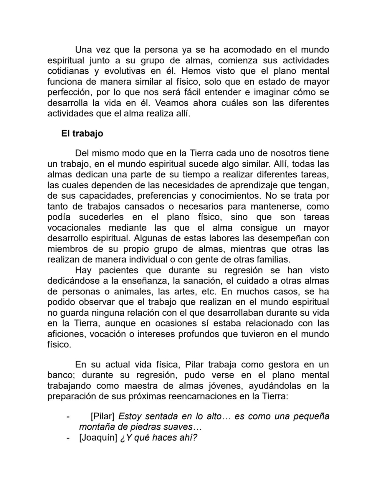 Una vez que la persona ya se ha acomodado en el mundo
espiritual junto a su grupo de almas, comienza sus actividades
cotidianas y evolutivas en él. Hemos visto que el plano mental
funciona de manera similar al físico, solo que en estado de mayor
perfección, por lo que nos será fácil entender e imaginar cómo se
desarrolla la vida en él. Veamos ahora cuáles son las diferentes
actividades que el alma realiza allí.
El trabajo
Del mismo modo que en la Tierra cada uno de nosotros tiene
un trabajo, en el mundo espiritual sucede algo similar. Allí, todas las
almas dedican una parte de su tiempo a realizar diferentes tareas,
las cuales dependen de las necesidades de aprendizaje que tengan,
de sus capacidades, preferencias y conocimientos. No se trata por
tanto de trabajos cansados o necesarios para mantenerse, como
podía sucederles en el plano físico, sino que son tareas
vocacionales mediante las que el alma consigue un mayor
desarrollo espiritual. Algunas de estas labores las desempeñan con
miembros de su propio grupo de almas, mientras que otras las
realizan de manera individual o con gente de otras familias.
Hay pacientes que durante su regresión se han visto
dedicándose a la enseñanza, la sanación, el cuidado a otras almas
de personas o animales, las artes, etc. En muchos casos, se ha
podido observar que el trabajo que realizan en el mundo espiritual
no guarda ninguna relación con el que desarrollaban durante su vida
en la Tierra, aunque en ocasiones sí estaba relacionado con las
aficiones, vocación o intereses profundos que tuvieron en el mundo
físico.
En su actual vida física, Pilar trabaja como gestora en un
banco; durante su regresión, pudo verse en el plano mental
trabajando como maestra de almas jóvenes, ayudándolas en la
preparación de sus próximas reencarnaciones en la Tierra:
- [Pilar] Estoy sentada en lo alto… es como una pequeña
montaña de piedras suaves…
- [Joaquín] ¿Y qué haces ahí?