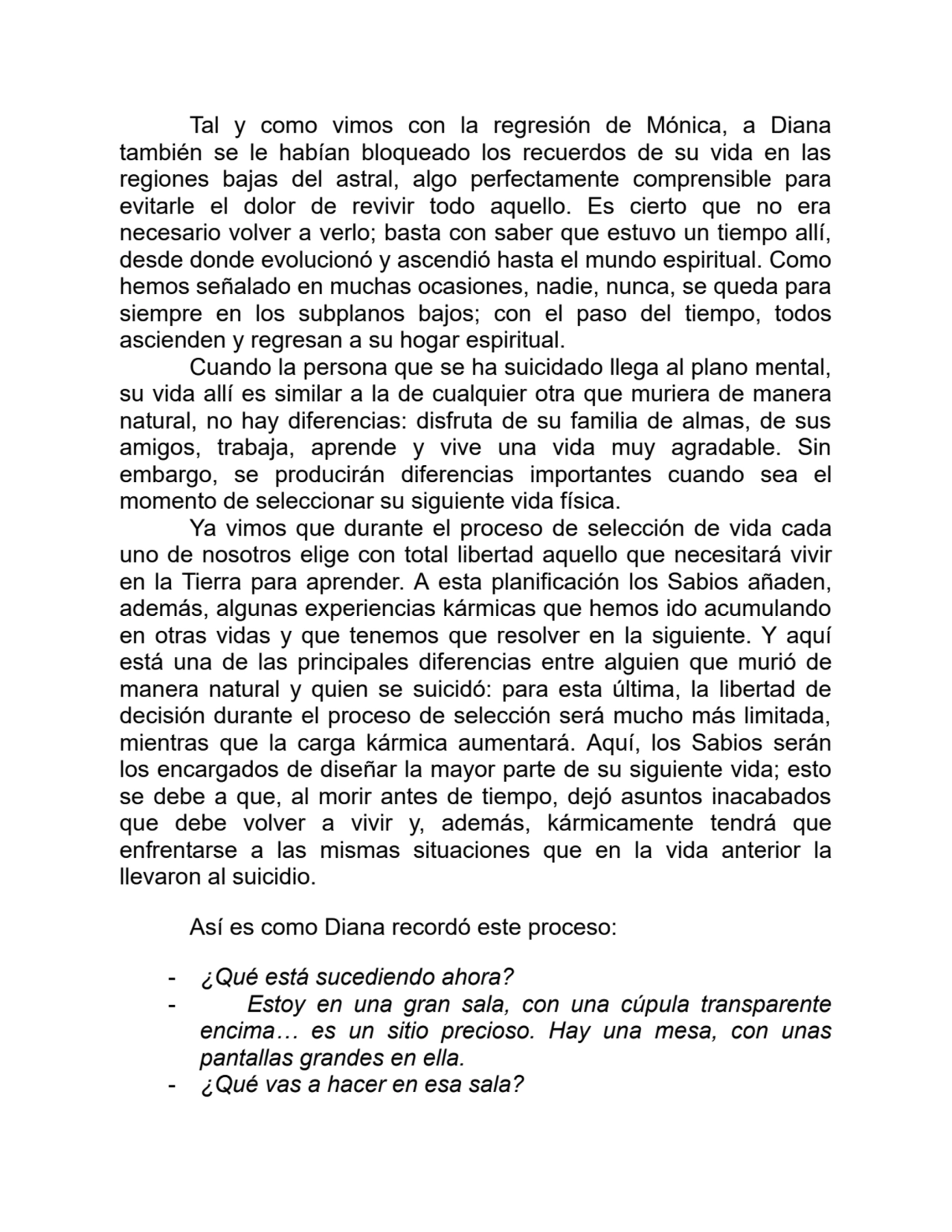 Tal y como vimos con la regresión de Mónica, a Diana
también se le habían bloqueado los recuerdos de su vida en las
regiones bajas del astral, algo perfectamente comprensible para
evitarle el dolor de revivir todo aquello. Es cierto que no era
necesario volver a verlo; basta con saber que estuvo un tiempo allí,
desde donde evolucionó y ascendió hasta el mundo espiritual. Como
hemos señalado en muchas ocasiones, nadie, nunca, se queda para
siempre en los subplanos bajos; con el paso del tiempo, todos
ascienden y regresan a su hogar espiritual.
Cuando la persona que se ha suicidado llega al plano mental,
su vida allí es similar a la de cualquier otra que muriera de manera
natural, no hay diferencias: disfruta de su familia de almas, de sus
amigos, trabaja, aprende y vive una vida muy agradable. Sin
embargo, se producirán diferencias importantes cuando sea el
momento de seleccionar su siguiente vida física.
Ya vimos que durante el proceso de selección de vida cada
uno de nosotros elige con total libertad aquello que necesitará vivir
en la Tierra para aprender. A esta planificación los Sabios añaden,
además, algunas experiencias kármicas que hemos ido acumulando
en otras vidas y que tenemos que resolver en la siguiente. Y aquí
está una de las principales diferencias entre alguien que murió de
manera natural y quien se suicidó: para esta última, la libertad de
decisión durante el proceso de selección será mucho más limitada,
mientras que la carga kármica aumentará. Aquí, los Sabios serán
los encargados de diseñar la mayor parte de su siguiente vida; esto
se debe a que, al morir antes de tiempo, dejó asuntos inacabados
que debe volver a vivir y, además, kármicamente tendrá que
enfrentarse a las mismas situaciones que en la vida anterior la
llevaron al suicidio.
Así es como Diana recordó este proceso:
- ¿Qué está sucediendo ahora?
- Estoy en una gran sala, con una cúpula transparente
encima… es un sitio precioso. Hay una mesa, con unas
pantallas grandes en ella.
- ¿Qué vas a hacer en esa sala?