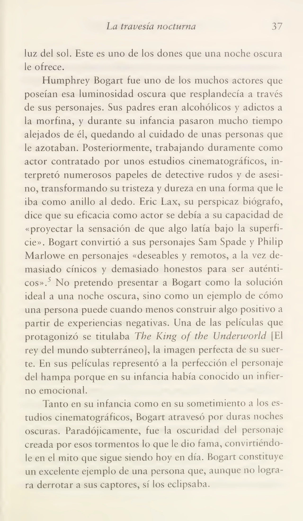 La travesía nocturna 37
luz del sol. Este es uno de los dones que una noche oscura
le ofrece.
Humphrey Bogart fue uno de los muchos actores que
poseían esa luminosidad oscura que resplandecía a través
de sus personajes. Sus padres eran alcohólicos y adictos a
la morfina, y durante su infancia pasaron mucho tiempo
alejados de él, quedando al cuidado de unas personas que
le azotaban. Posteriormente, trabajando duramente como
actor contratado por unos estudios cinematográficos, in¬
terpretó numerosos papeles de detective rudos y de asesi¬
no, transformando su tristeza y dureza en una forma que le
iba como anillo al dedo. Eric Lax, su perspicaz biógrafo,
dice que su eficacia como actor se debía a su capacidad de
«proyectar la sensación de que algo latía bajo la superfi¬
cie». Bogart convirtió a sus personajes Sam Spade y Philip
Marlowe en personajes «deseables y remotos, a la vez de¬
masiado cínicos y demasiado honestos para ser auténti¬
cos».^ No pretendo presentar a Bogart como la solución
ideal a una noche oscura, sino como un ejemplo de cómo
una persona puede cuando menos construir algo positivo a
partir de experiencias negativas. Una de las películas que
protagonizó se titulaba The King of the Underworld [El
rey del mundo subterráneo], la imagen perfecta de su suer¬
te. En sus películas representó a la perfección el personaje
del hampa porque en su infancia había conocido un infier¬
no emocional.
Tanto en su infancia como en su sometimiento a los es¬
tudios cinematográficos, Bogart atravesó por duras noches
oscuras. Paradójicamente, fue la oscuridad del personaje
creada por esos tormentos lo que le dio fama, convirtiéndo¬
le en el mito que sigue siendo hoy en día. Bogart constituye
un excelente ejemplo de una persona que, aunque no logra¬
ra derrotar a sus captores, sí los eclipsaba.