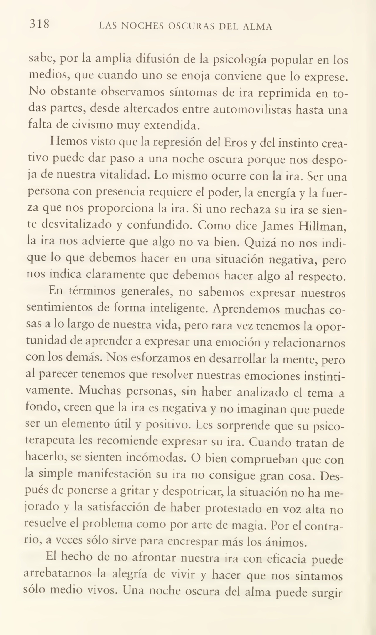 318 LAS NOCHES OSCURAS DEL ALMA
sabe, por ia amplia difusión de la psicología popular en los
medios, que cuando uno se enoja conviene que lo exprese.
No obstante observamos síntomas de ira reprimida en to¬
das partes, desde altercados entre automovilistas hasta una
falta de civismo muy extendida.
Hemos visto que la represión del Eros y del instinto crea¬
tivo puede dar paso a una noche oscura porque nos despo¬
ja de nuestra vitalidad. Lo mismo ocurre con la ira. Ser una
persona con presencia requiere el poder, la energía y la fuer¬
za que nos proporciona la ira. Si uno rechaza su ira se sien¬
te desvitahzado y confundido. Como dice james Hiliman,
la ira nos advierte que algo no va bien. Quizá no nos indi¬
que lo que debemos hacer en una situación negativa, pero
nos indica claramente que debemos hacer algo al respecto.
En términos generales, no sabemos expresar nuestros
sentimientos de forma inteligente. Aprendemos muchas co¬
sas a lo largo de nuestra vida, pero rara vez tenemos la opor¬
tunidad de aprender a expresar una emoción y relacionarnos
con los demás. Nos esforzamos en desarrollar la mente, pero
al parecer tenemos que resolver nuestras emociones instinti¬
vamente. Muchas personas, sin haber analizado el tema a
fondo, creen que la ira es negativa y no imaginan que puede
ser un elemento útil y positivo. Les sorprende que su psicoterapeuta les recomiende expresar su ira. Cuando tratan de
hacerlo, se sienten incómodas. O bien comprueban que con
la simple manifestación su ira no consigue gran cosa. Des¬
pués de ponerse a gritar y despotricar, la situación no ha me¬
jorado y la satisfacción de haber protestado en voz alta no
resuelve el problema como por arte de magia. Por el contra¬
rio, a veces sólo sirve para encrespar más los ánimos.
El hecho de no afrontar nuestra ira con eficacia puede
arrebatarnos la alegría de vivir y hacer que nos sintamos
sólo medio vivos. Una noche oscura del alma puede surgir