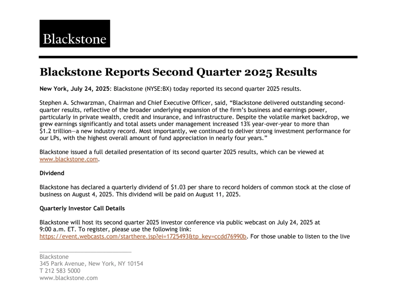 _____________________________
Blackstone
345 Park Avenue, New York, NY 10154
T 212 583 5000
www.blackstone.com
Blackstone Reports Second Quarter 2025 Results
New York, July 24, 2025: Blackstone (NYSE:BX) today reported its second quarter 2025 results.
Stephen A. Schwarzman, Chairman and Chief Executive Officer, said, “Blackstone delivered outstanding secondquarter results, reflective of the broader underlying expansion of the firm’s business and earnings power, 
particularly in private wealth, credit and insurance, and infrastructure. Despite the volatile market backdrop, we 
grew earnings significantly and total assets under management increased 13% year-over-year to more than 
$1.2 trillion—a new industry record. Most importantly, we continued to deliver strong investment performance for 
our LPs, with the highest overall amount of fund appreciation in nearly four years.”
Blackstone issued a full detailed presentation of its second quarter 2025 results, which can be viewed at 
www.blackstone.com.
Dividend
Blackstone has declared a quarterly dividend of $1.03 per share to record holders of common stock at the close of 
business on August 4, 2025. This dividend will be paid on August 11, 2025.
Quarterly Investor Call Details
Blackstone will host its second quarter 2025 investor conference via public webcast on July 24, 2025 at 
9:00 a.m. ET. To register, please use the following link:
https://event.webcasts.com/starthere.jsp?ei=1725493&tp_key=ccdd76990b. For those unable to listen to the live 