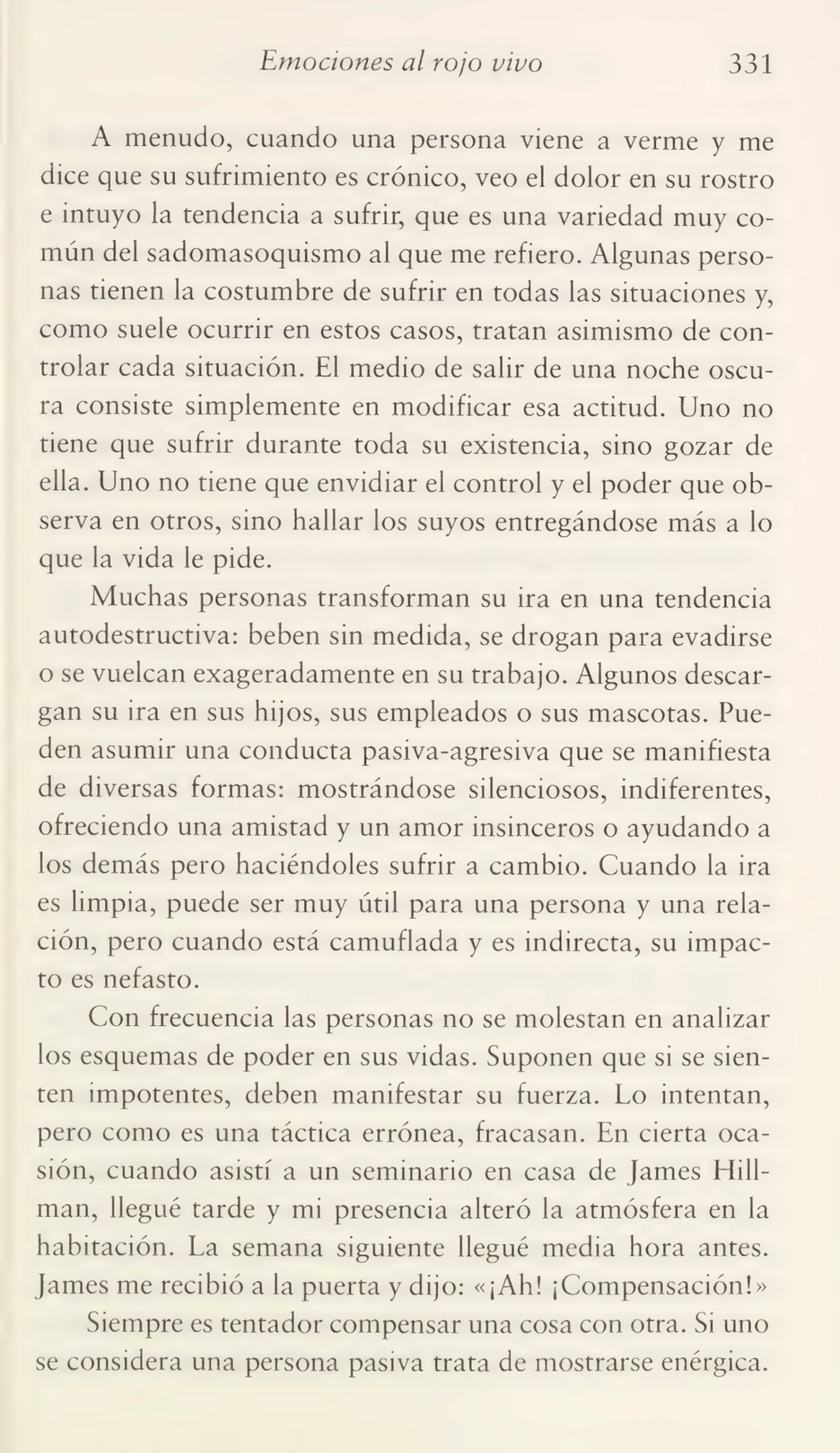 Emociones al rojo vivo 331
A menudo, cuando una persona viene a verme y me
dice que su sufrimiento es crónico, veo el dolor en su rostro
e intuyo la tendencia a sufrir, que es una variedad muy co¬
mún del sadomasoquismo al que me refiero. Algunas perso¬
nas tienen la costumbre de sufrir en todas las situaciones y,
como suele ocurrir en estos casos, tratan asimismo de con¬
trolar cada situación. El medio de salir de una noche oscu¬
ra consiste simplemente en modificar esa actitud. Uno no
tiene que sufrir durante toda su existencia, sino gozar de
ella. Uno no tiene que envidiar el control y el poder que ob¬
serva en otros, sino hallar los suyos entregándose más a lo
que la vida le pide.
Muchas personas transforman su ira en una tendencia
autodestructiva: beben sin medida, se drogan para evadirse
o se vuelcan exageradamente en su trabajo. Algunos descar¬
gan su ira en sus hijos, sus empleados o sus mascotas. Pue¬
den asumir una conducta pasiva-agresiva que se manifiesta
de diversas formas: mostrándose silenciosos, indiferentes,
ofreciendo una amistad y un amor insinceros o ayudando a
los demás pero haciéndoles sufrir a cambio. Cuando la ira
es limpia, puede ser muy útil para una persona y una rela¬
ción, pero cuando está camuflada y es indirecta, su impac¬
to es nefasto.
Con frecuencia las personas no se molestan en analizar
los esquemas de poder en sus vidas. Suponen que si se sien¬
ten impotentes, deben manifestar su fuerza. Lo intentan,
pero como es una táctica errónea, fracasan. En cierta oca¬
sión, cuando asistí a un seminario en casa de James Hillman, llegué tarde y mi presencia alteró la atmósfera en la
habitación. La semana siguiente llegué media hora antes.
James me recibió a la puerta y dijo: «¡Ah! ¡Compensación!»
Siempre es tentador compensar una cosa con otra. Si uno
se considera una persona pasiva trata de mostrarse enérgica.