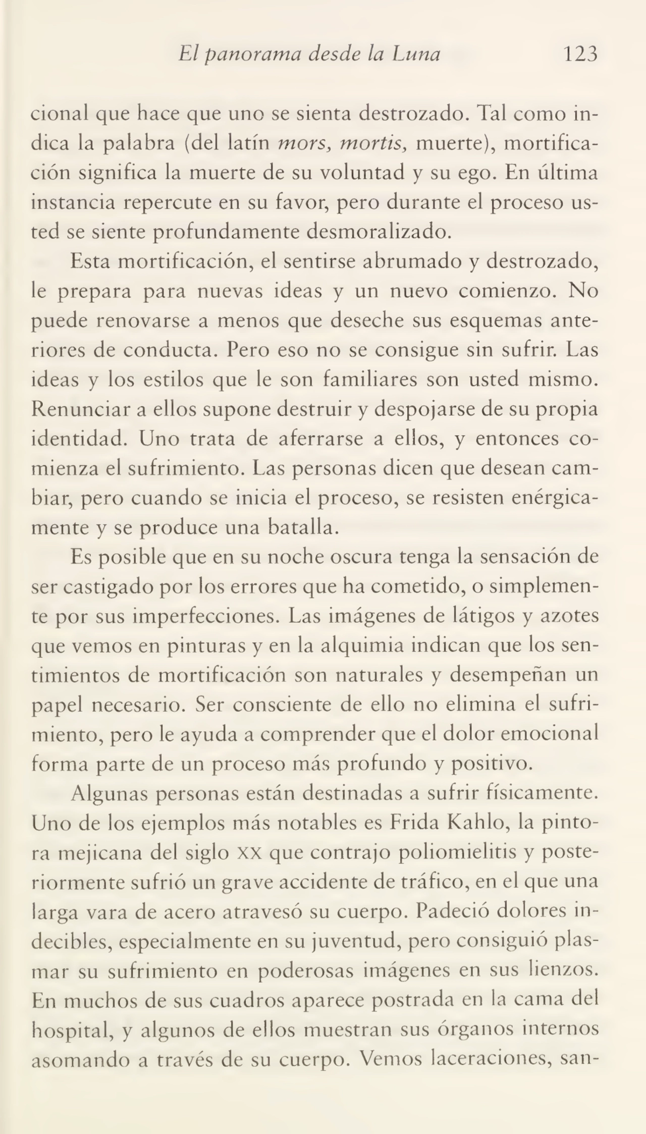 El panorama desde la Luna 123
cional que hace que uno se sienta destrozado. Tal como in¬
dica la palabra (del latín mors, mortis, muerte), mortifica¬
ción significa la muerte de su voluntad y su ego. En última
instancia repercute en su favor, pero durante el proceso us¬
ted se siente profundamente desmoralizado.
Esta mortificación, el sentirse abrumado y destrozado,
le prepara para nuevas ideas y un nuevo comienzo. No
puede renovarse a menos que deseche sus esquemas ante¬
riores de conducta. Pero eso no se consigue sin sufrir. Las
ideas y los estilos que le son familiares son usted mismo.
Renunciar a ellos supone destruir y despojarse de su propia
identidad. Uno trata de aferrarse a ellos, y entonces co¬
mienza el sufrimiento. Las personas dicen que desean cam¬
biar, pero cuando se inicia el proceso, se resisten enérgica¬
mente y se produce una batalla.
Es posible que en su noche oscura tenga la sensación de
ser castigado por los errores que ha cometido, o simplemen¬
te por sus imperfecciones. Las imágenes de látigos y azotes
que vemos en pinturas y en la alquimia indican que los sen¬
timientos de mortificación son naturales y desempeñan un
papel necesario. Ser consciente de ello no elimina el sufri¬
miento, pero le ayuda a comprender que el dolor emocional
forma parte de un proceso más profundo y positivo.
Algunas personas están destinadas a sufrir físicamente.
Uno de los ejemplos más notables es Frida Kahlo, la pinto¬
ra mejicana del siglo xx que contrajo poliomielitis y poste¬
riormente sufrió un grave accidente de tráfico, en el que una
larga vara de acero atravesó su cuerpo. Padeció dolores in¬
decibles, especialmente en su juventud, pero consiguió plas¬
mar su sufrimiento en poderosas imágenes en sus lienzos.
En muchos de sus cuadros aparece postrada en la cama del
hospital, y algunos de ellos muestran sus órganos internos
asomando a través de su cuerpo. Vemos laceraciones, san-