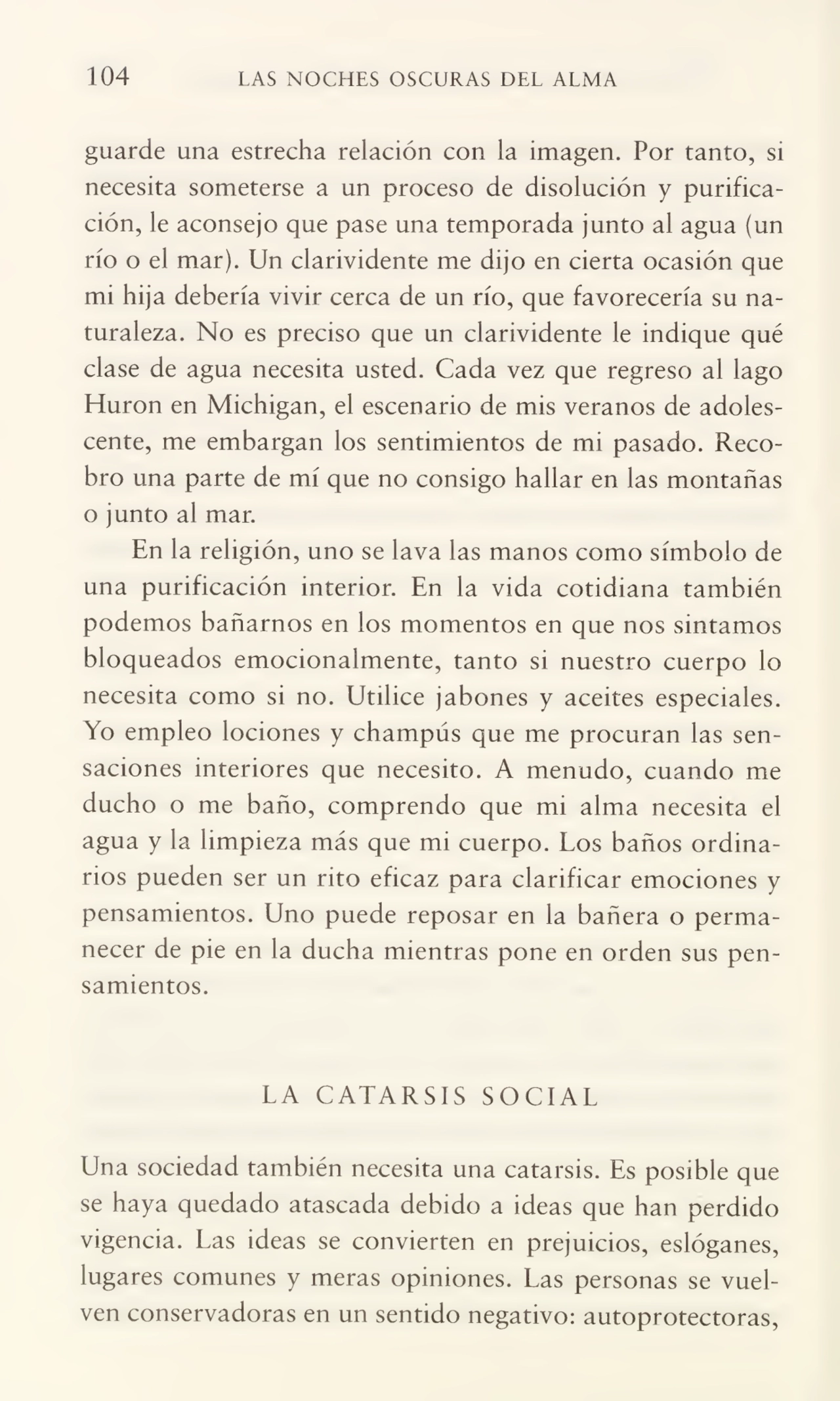 104 LAS NOCHES OSCURAS DEL ALMA
guarde una estrecha relación con la imagen. Por tanto, si
necesita someterse a un proceso de disolución y purifica¬
ción, le aconsejo que pase una temporada junto al agua (un
río o el mar). Un clarividente me dijo en cierta ocasión que
mi hija debería vivir cerca de un río, que favorecería su na¬
turaleza. No es preciso que un clarividente le indique qué
clase de agua necesita usted. Cada vez que regreso al lago
Hurón en Michigan, el escenario de mis veranos de adoles¬
cente, me embargan los sentimientos de mi pasado. Reco¬
bro una parte de mí que no consigo hallar en las montañas
o junto al mar.
En la religión, uno se lava las manos como símbolo de
una purificación interior. En la vida cotidiana también
podemos bañarnos en los momentos en que nos sintamos
bloqueados emocionalmente, tanto si nuestro cuerpo lo
necesita como si no. Utilice jabones y aceites especiales.
Yo empleo lociones y champús que me procuran las sen¬
saciones interiores que necesito. A menudo, cuando me
ducho o me baño, comprendo que mi alma necesita el
agua y la limpieza más que mi cuerpo. Los baños ordina¬
rios pueden ser un rito eficaz para clarificar emociones y
pensamientos. Uno puede reposar en la bañera o perma¬
necer de pie en la ducha mientras pone en orden sus pen¬
samientos.
LA CATARSIS SOCIAL
Una sociedad también necesita una catarsis. Es posible que
se haya quedado atascada debido a ideas que han perdido
vigencia. Las ideas se convierten en prejuicios, eslóganes,
lugares comunes y meras opiniones. Las personas se vuel¬
ven conservadoras en un sentido negativo: autoprotectoras,