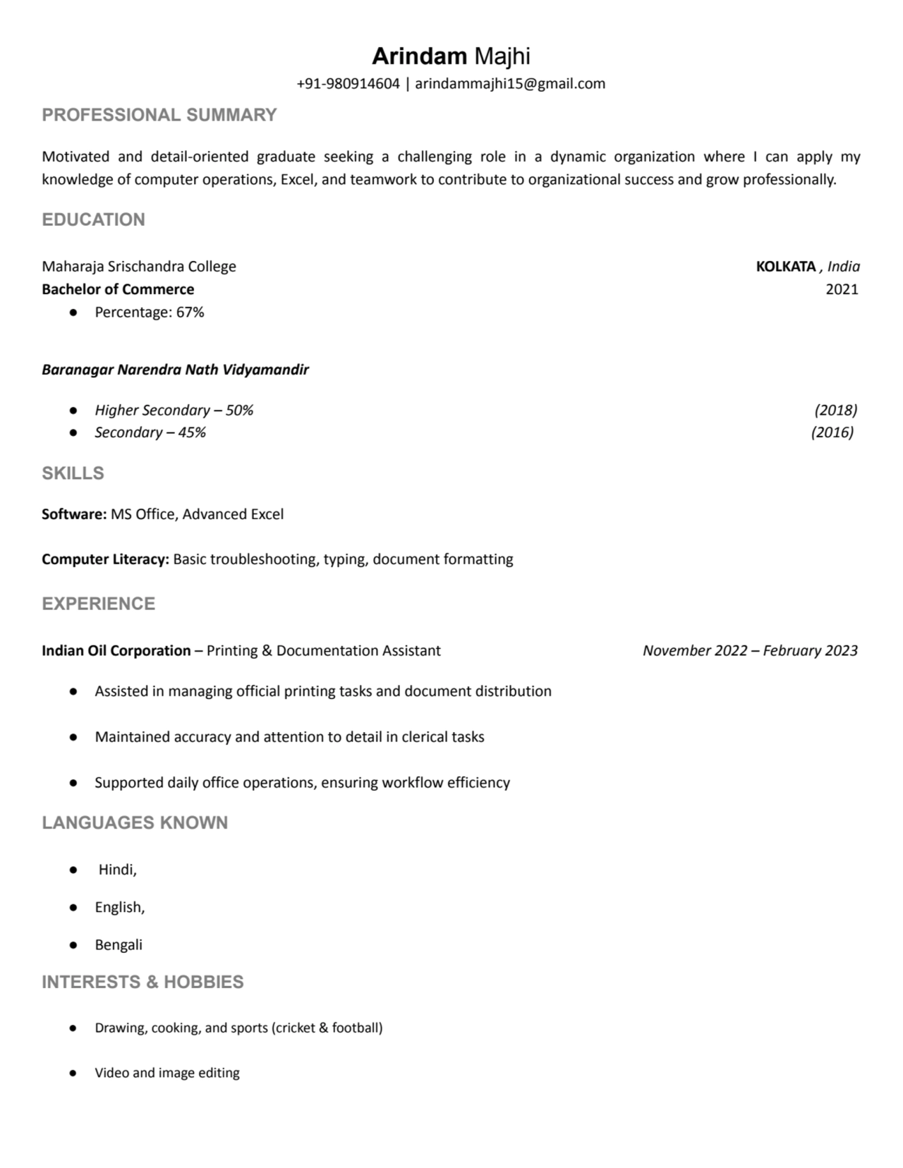 Arindam Majhi
+91-980914604 | arindammajhi15@gmail.com
PROFESSIONAL SUMMARY
Motivated and detail-oriented graduate seeking a challenging role in a dynamic organization where I can apply my
knowledge of computer operations, Excel, and teamwork to contribute to organizational success and grow professionally.
EDUCATION
Maharaja Srischandra College KOLKATA , India
Bachelor of Commerce 2021
β Percentage: 67%
Baranagar Narendra Nath Vidyamandir
β Higher Secondary β 50% (2018)
β Secondary β 45% (2016)
SKILLS
Software: MS Office, Advanced Excel
Computer Literacy: Basic troubleshooting, typing, document formatting
EXPERIENCE
Indian Oil Corporation β Printing & Documentation Assistant November 2022 β February 2023
β Assisted in managing official printing tasks and document distribution
β Maintained accuracy and attention to detail in clerical tasks
β Supported daily office operations, ensuring workflow efficiency
LANGUAGES KNOWN
β Hindi,
β English,
β Bengali
INTERESTS & HOBBIES
β Drawing, cooking, and sports (cricket & football)
β Video and image editing
