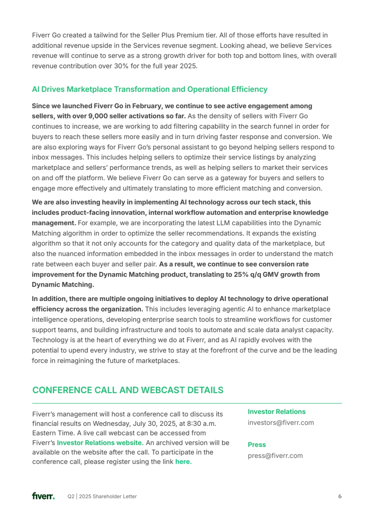 Q2 | 2025 Shareholder Letter 6
Since we launched Fiverr Go in February, we continue to see active engagement among 
sellers, with over 9,000 seller activations so far. As the density of sellers with Fiverr Go 
continues to increase, we are working to add filtering capability in the search funnel in order for 
buyers to reach these sellers more easily and in turn driving faster response and conversion. We 
are also exploring ways for Fiverr Goʼs personal assistant to go beyond helping sellers respond to 
inbox messages. This includes helping sellers to optimize their service listings by analyzing 
marketplace and sellersʼ performance trends, as well as helping sellers to market their services 
on and off the platform. We believe Fiverr Go can serve as a gateway for buyers and sellers to 
engage more effectively and ultimately translating to more efficient matching and conversion. 
We are also investing heavily in implementing AI technology across our tech stack, this 
includes product-facing innovation, internal workflow automation and enterprise knowledge 
management. For example, we are incorporating the latest LLM capabilities into the Dynamic 
Matching algorithm in order to optimize the seller recommendations. It expands the existing 
algorithm so that it not only accounts for the category and quality data of the marketplace, but 
also the nuanced information embedded in the inbox messages in order to understand the match 
rate between each buyer and seller pair. As a result, we continue to see conversion rate 
improvement for the Dynamic Matching product, translating to 25% q/q GMV growth from 
Dynamic Matching. 
In addition, there are multiple ongoing initiatives to deploy AI technology to drive operational 
efficiency across the organization. This includes leveraging agentic AI to enhance marketplace 
intelligence operations, developing enterprise search tools to streamline workflows for customer 
support teams, and building infrastructure and tools to automate and scale data analyst capacity. 
Technology is at the heart of everything we do at Fiverr, and as AI rapidly evolves with the 
potential to upend every industry, we strive to stay at the forefront of the curve and be the leading 
force in reimagining the future of marketplaces.
AI Drives Marketplace Transformation and Operational Efficiency
Fiverr Go created a tailwind for the Seller Plus Premium tier. All of those efforts have resulted in 
additional revenue upside in the Services revenue segment. Looking ahead, we believe Services 
revenue will continue to serve as a strong growth driver for both top and bottom lines, with overall 
revenue contribution over 30% for the full year 2025.
Fiverrʼs management will host a conference call to discuss its 
financial results on Wednesday, July 30, 2025, at 830 a.m. 
Eastern Time. A live call webcast can be accessed from 
Fiverrʼs Investor Relations website. An archived version will be 
available on the website after the call. To participate in the 
conference call, please register using the link here.
Investor Relations
investors@fiverr.com
Press
press@fiverr.com
CONFERENCE CALL AND WEBCAST DETAILS