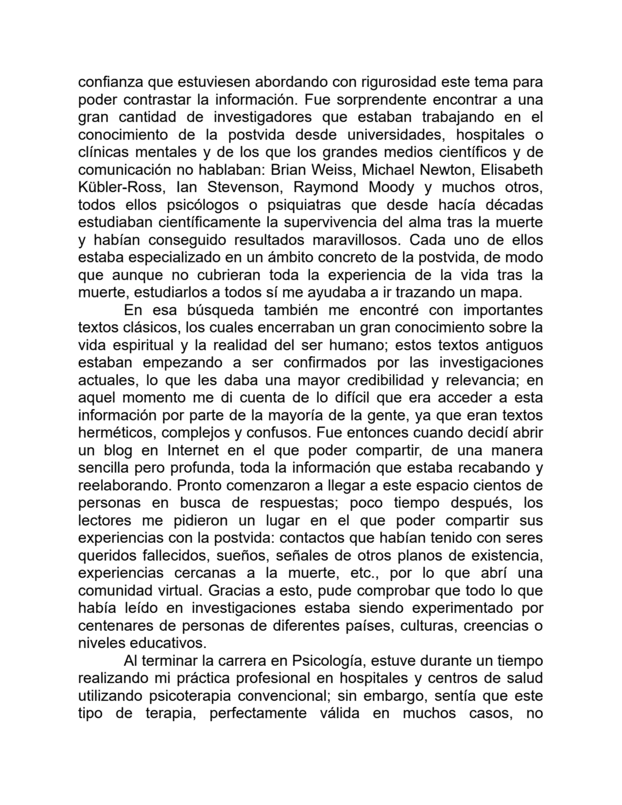confianza que estuviesen abordando con rigurosidad este tema para
poder contrastar la información. Fue sorprendente encontrar a una
gran cantidad de investigadores que estaban trabajando en el
conocimiento de la postvida desde universidades, hospitales o
clínicas mentales y de los que los grandes medios científicos y de
comunicación no hablaban: Brian Weiss, Michael Newton, Elisabeth
Kübler-Ross, Ian Stevenson, Raymond Moody y muchos otros,
todos ellos psicólogos o psiquiatras que desde hacía décadas
estudiaban científicamente la supervivencia del alma tras la muerte
y habían conseguido resultados maravillosos. Cada uno de ellos
estaba especializado en un ámbito concreto de la postvida, de modo
que aunque no cubrieran toda la experiencia de la vida tras la
muerte, estudiarlos a todos sí me ayudaba a ir trazando un mapa.
En esa búsqueda también me encontré con importantes
textos clásicos, los cuales encerraban un gran conocimiento sobre la
vida espiritual y la realidad del ser humano; estos textos antiguos
estaban empezando a ser confirmados por las investigaciones
actuales, lo que les daba una mayor credibilidad y relevancia; en
aquel momento me di cuenta de lo difícil que era acceder a esta
información por parte de la mayoría de la gente, ya que eran textos
herméticos, complejos y confusos. Fue entonces cuando decidí abrir
un blog en Internet en el que poder compartir, de una manera
sencilla pero profunda, toda la información que estaba recabando y
reelaborando. Pronto comenzaron a llegar a este espacio cientos de
personas en busca de respuestas; poco tiempo después, los
lectores me pidieron un lugar en el que poder compartir sus
experiencias con la postvida: contactos que habían tenido con seres
queridos fallecidos, sueños, señales de otros planos de existencia,
experiencias cercanas a la muerte, etc., por lo que abrí una
comunidad virtual. Gracias a esto, pude comprobar que todo lo que
había leído en investigaciones estaba siendo experimentado por
centenares de personas de diferentes países, culturas, creencias o
niveles educativos.
Al terminar la carrera en Psicología, estuve durante un tiempo
realizando mi práctica profesional en hospitales y centros de salud
utilizando psicoterapia convencional; sin embargo, sentía que este
tipo de terapia, perfectamente válida en muchos casos, no