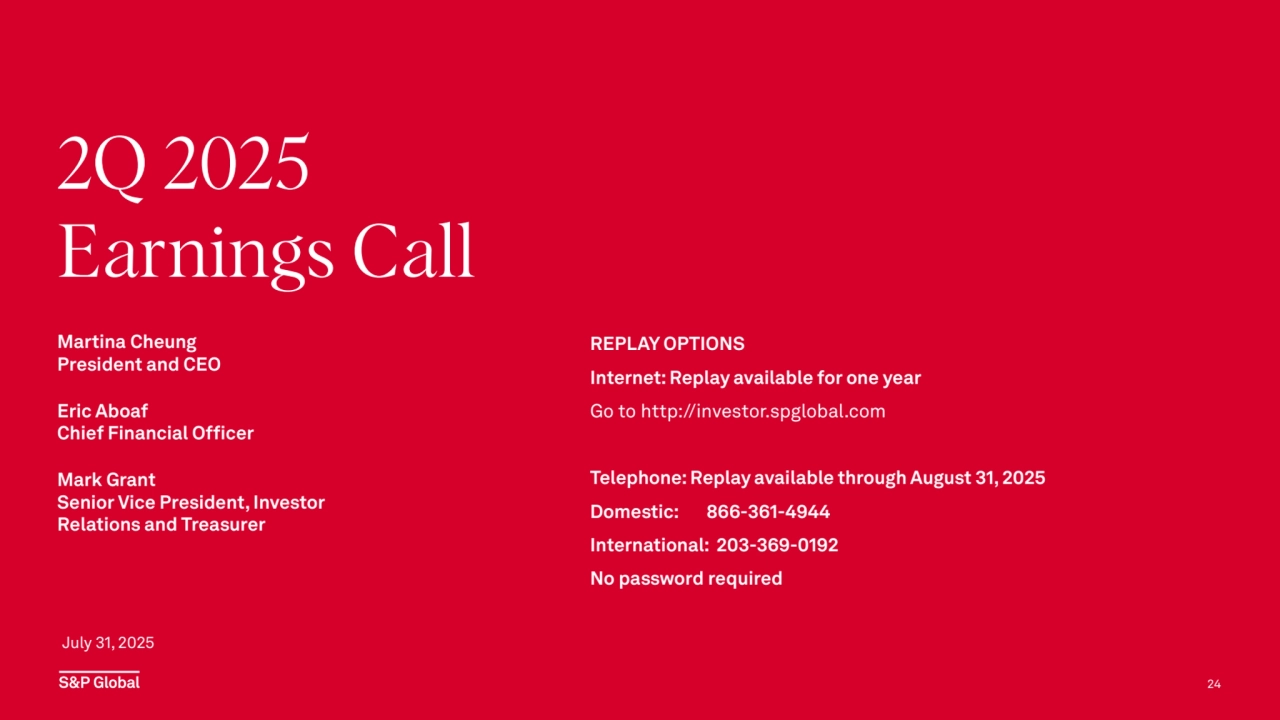 REPLAY OPTIONS
Internet: Replay available for one year
Go to http://investor.spglobal.com 
Telephone: Replay available through August 31, 2025
Domestic: 866-361-4944
International: 203-369-0192
No password required
24
July 31, 2025
Martina Cheung
President and CEO
Eric Aboaf
Chief Financial Officer
Mark Grant
Senior Vice President, Investor 
Relations and Treasurer
2Q 2025
Earnings Call