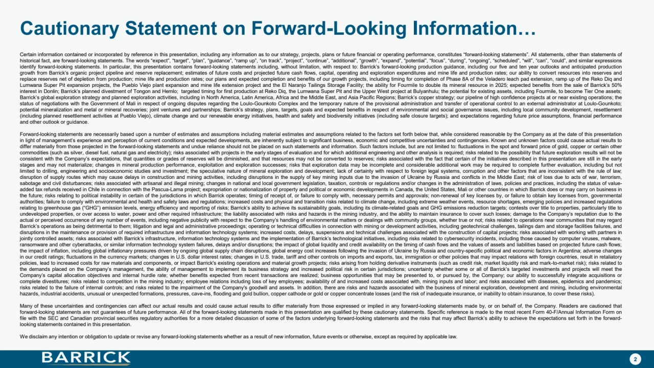 2
Cautionary Statement on Forward-Looking Information…
Certain information contained or incorporated by reference in this presentation, including any information as to our strategy, projects, plans or future financial or operating performance, constitutes “forward-looking statements”. All statements, other than statements of
historical fact, are forward-looking statements. The words “expect”, “target”, “plan”, “guidance”, “ramp up”, “on track”, “project”, “continue”, “additional”, “growth”, “expand”, “potential”, “focus”, “during”, “ongoing”, “scheduled”, “will”, “can”, “could”, and similar expressions
identify forward-looking statements. In particular, this presentation contains forward-looking statements including, without limitation, with respect to: Barrick’s forward-looking production guidance, including our five and ten year outlooks and anticipated production
growth from Barrick’s organic project pipeline and reserve replacement; estimates of future costs and projected future cash flows, capital, operating and exploration expenditures and mine life and production rates; our ability to convert resources into reserves and
replace reserves net of depletion from production; mine life and production rates; our plans and expected completion and benefits of our growth projects, including timing for completion of Phase 8A of the Veladero leach pad extension, ramp up of the Reko Diq and
Lumwana Super Pit expansion projects, the Pueblo Viejo plant expansion and mine life extension project and the El Naranjo Tailings Storage Facility; the ability for Fourmile to double its mineral resource in 2025; expected benefits from the sale of Barrick’s 50%
interest in Donlin; Barrick’s planned divestment of Tongon and Hemlo; targeted timing for first production at Reko Diq, the Lumwana Super Pit and the Upper West project at Bulyanhulu; the potential for existing assets, including Fourmile, to become Tier One assets;
Barrick’s global exploration strategy and planned exploration activities, including in North America, Latin America, Africa and the Middle East, and Asia Pacific Regions; Barrick’s copper strategy; our pipeline of high confidence projects at or near existing operations; the
status of negotiations with the Government of Mali in respect of ongoing disputes regarding the Loulo-Gounkoto Complex and the temporary nature of the provisional administration and transfer of operational control to an external administrator at Loulo-Gounkoto;
potential mineralization and metal or mineral recoveries; joint ventures and partnerships; Barrick’s strategy, plans, targets, goals and expected benefits in respect of environmental and social governance issues, including local community development, resettlement
(including planned resettlement activities at Pueblo Viejo), climate change and our renewable energy initiatives, health and safety and biodiversity initiatives (including safe closure targets); and expectations regarding future price assumptions, financial performance
and other outlook or guidance.
Forward-looking statements are necessarily based upon a number of estimates and assumptions including material estimates and assumptions related to the factors set forth below that, while considered reasonable by the Company as at the date of this presentation
in light of management’s experience and perception of current conditions and expected developments, are inherently subject to significant business, economic and competitive uncertainties and contingencies. Known and unknown factors could cause actual results to
differ materially from those projected in the forward-looking statements and undue reliance should not be placed on such statements and information. Such factors include, but are not limited to: fluctuations in the spot and forward price of gold, copper or certain other
commodities (such as silver, diesel fuel, natural gas and electricity); risks associated with projects in the early stages of evaluation and for which additional engineering and other analysis is required; risks related to the possibility that future exploration results will not be
consistent with the Company’s expectations, that quantities or grades of reserves will be diminished, and that resources may not be converted to reserves; risks associated with the fact that certain of the initiatives described in this presentation are still in the early
stages and may not materialize; changes in mineral production performance, exploitation and exploration successes; risks that exploration data may be incomplete and considerable additional work may be required to complete further evaluation, including but not
limited to drilling, engineering and socioeconomic studies and investment; the speculative nature of mineral exploration and development; lack of certainty with respect to foreign legal systems, corruption and other factors that are inconsistent with the rule of law;
disruption of supply routes which may cause delays in construction and mining activities, including disruptions in the supply of key mining inputs due to the invasion of Ukraine by Russia and conflicts in the Middle East; risk of loss due to acts of war, terrorism,
sabotage and civil disturbances; risks associated with artisanal and illegal mining; changes in national and local government legislation, taxation, controls or regulations and/or changes in the administration of laws, policies and practices, including the status of valueadded tax refunds received in Chile in connection with the Pascua-Lama project; expropriation or nationalization of property and political or economic developments in Canada, the United States, Mali or other countries in which Barrick does or may carry on business in
the future; risks relating to political instability in certain of the jurisdictions in which Barrick operates; timing of receipt of, or failure to comply with, necessary permits and approvals; non-renewal of key licenses by, or failure to obtain key licenses from, governmental
authorities; failure to comply with environmental and health and safety laws and regulations; increased costs and physical and transition risks related to climate change, including extreme weather events, resource shortages, emerging policies and increased regulations
relating to greenhouse gas (“GHG”) emission levels, energy efficiency and reporting of risks; Barrick’s ability to achieve its sustainability goals, including its climate-related goals and GHG emissions reduction targets; contests over title to properties, particularly title to
undeveloped properties, or over access to water, power and other required infrastructure; the liability associated with risks and hazards in the mining industry, and the ability to maintain insurance to cover such losses; damage to the Company’s reputation due to the
actual or perceived occurrence of any number of events, including negative publicity with respect to the Company’s handling of environmental matters or dealings with community groups, whether true or not; risks related to operations near communities that may regard
Barrick’s operations as being detrimental to them; litigation and legal and administrative proceedings; operating or technical difficulties in connection with mining or development activities, including geotechnical challenges, tailings dam and storage facilities failures, and
disruptions in the maintenance or provision of required infrastructure and information technology systems; increased costs, delays, suspensions and technical challenges associated with the construction of capital projects; risks associated with working with partners in
jointly controlled assets; risks associated with Barrick’s infrastructure, information technology systems and the implementation of Barrick’s technological initiatives, including risks related to cybersecurity incidents, including those caused by computer viruses, malware,
ransomware and other cyberattacks, or similar information technology system failures, delays and/or disruptions; the impact of global liquidity and credit availability on the timing of cash flows and the values of assets and liabilities based on projected future cash flows;
the impact of inflation, including global inflationary pressures driven by ongoing global supply chain disruptions, global energy cost increases following the invasion of Ukraine by Russia and country-specific political and economic factors in Argentina; adverse changes
in our credit ratings; fluctuations in the currency markets; changes in U.S. dollar interest rates; changes in U.S. trade, tariff and other controls on imports and exports, tax, immigration or other policies that may impact relations with foreign countries, result in retaliatory
policies, lead to increased costs for raw materials and components, or impact Barrick's existing operations and material growth projects; risks arising from holding derivative instruments (such as credit risk, market liquidity risk and mark-to-market risk); risks related to
the demands placed on the Company’s management, the ability of management to implement its business strategy and increased political risk in certain jurisdictions; uncertainty whether some or all of Barrick’s targeted investments and projects will meet the
Company’s capital allocation objectives and internal hurdle rate; whether benefits expected from recent transactions are realized; business opportunities that may be presented to, or pursued by, the Company; our ability to successfully integrate acquisitions or
complete divestitures; risks related to competition in the mining industry; employee relations including loss of key employees; availability of and increased costs associated with, mining inputs and labor; and risks associated with diseases, epidemics and pandemics;
risks related to the failure of internal controls; and risks related to the impairment of the Company's goodwill and assets. In addition, there are risks and hazards associated with the business of mineral exploration, development and mining, including environmental
hazards, industrial accidents, unusual or unexpected formations, pressures, cave-ins, flooding and gold bullion, copper cathode or gold or copper concentrate losses (and the risk of inadequate insurance, or inability to obtain insurance, to cover these risks).
Many of these uncertainties and contingencies can affect our actual results and could cause actual results to differ materially from those expressed or implied in any forward-looking statements made by, or on behalf of, the Company. Readers are cautioned that
forward-looking statements are not guarantees of future performance. All of the forward-looking statements made in this presentation are qualified by these cautionary statements. Specific reference is made to the most recent Form 40-F/Annual Information Form on
file with the SEC and Canadian provincial securities regulatory authorities for a more detailed discussion of some of the factors underlying forward-looking statements and the risks that may affect Barrick’s ability to achieve the expectations set forth in the forwardlooking statements contained in this presentation.
We disclaim any intention or obligation to update or revise any forward-looking statements whether as a result of new information, future events or otherwise, except as required by applicable law.
