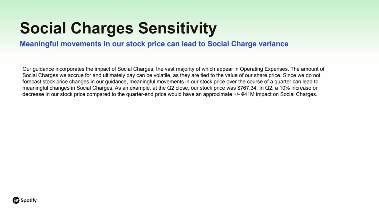 Social Charges Sensitivity
Meaningful movements in our stock price can lead to Social Charge variance
Our guidance incorporates the impact of Social Charges, the vast majority of which appear in Operating Expenses. The amount of
Social Charges we accrue for and ultimately pay can be volatile, as they are tied to the value of our share price. Since we do not
forecast stock price changes in our guidance, meaningful movements in our stock price over the course of a quarter can lead to
meaningful changes in Social Charges. As an example, at the Q2 close, our stock price was $767.34. In Q2, a 10% increase or
decrease in our stock price compared to the quarter-end price would have an approximate +/- €41M impact on Social Charges.