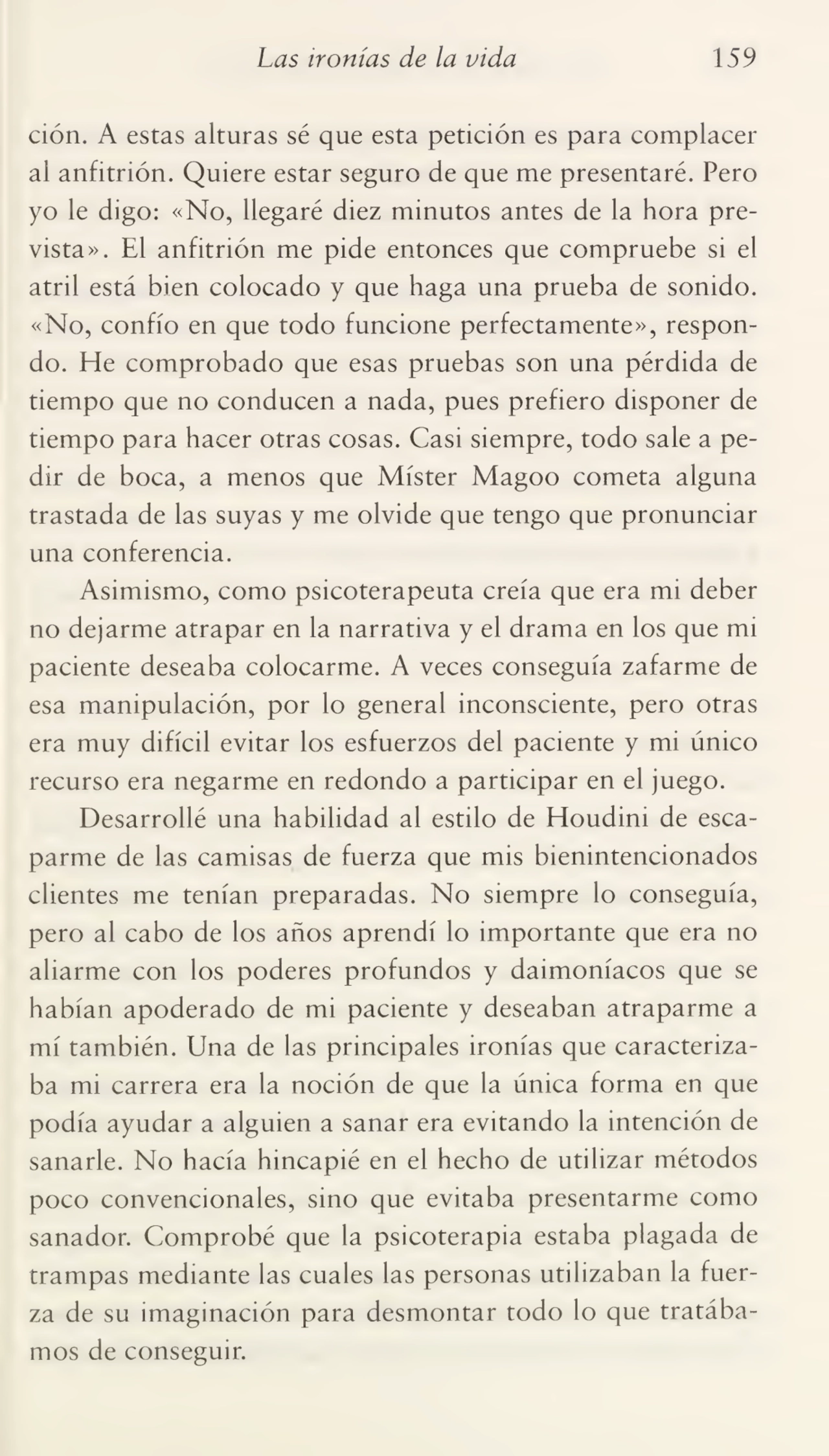 Las ironías de la vida 159
ción. A estas alturas sé que esta petición es para complacer
ai anfitrión. Quiere estar seguro de que me presentaré. Pero
yo le digo: «No, llegaré diez minutos antes de la hora pre¬
vista». El anfitrión me pide entonces que compruebe si el
atril está bien colocado y que haga una prueba de sonido.
«No, confío en que todo funcione perfectamente», respon¬
do. He comprobado que esas pruebas son una pérdida de
tiempo que no conducen a nada, pues prefiero disponer de
tiempo para hacer otras cosas. Casi siempre, todo sale a pe¬
dir de boca, a menos que Míster Magoo cometa alguna
trastada de las suyas y me olvide que tengo que pronunciar
una conferencia.
Asimismo, como psicoterapeuta creía que era mi deber
no dejarme atrapar en la narrativa y el drama en los que mi
paciente deseaba colocarme. A veces conseguía zafarme de
esa manipulación, por lo general inconsciente, pero otras
era muy difícil evitar los esfuerzos del paciente y mi único
recurso era negarme en redondo a participar en el juego.
Desarrollé una habilidad al estilo de Houdini de esca¬
parme de las camisas de fuerza que mis bienintencionados
clientes me tenían preparadas. No siempre lo conseguía,
pero al cabo de los años aprendí lo importante que era no
aliarme con los poderes profundos y daimoníacos que se
habían apoderado de mi paciente y deseaban atraparme a
mí también. Una de las principales ironías que caracteriza¬
ba mi carrera era la noción de que la única forma en que
podía ayudar a alguien a sanar era evitando la intención de
sanarle. No hacía hincapié en el hecho de utilizar métodos
poco convencionales, sino que evitaba presentarme como
sanador. Comprobé que la psicoterapia estaba plagada de
trampas mediante las cuales las personas utilizaban la fuer¬
za de su imaginación para desmontar todo lo que tratába¬
mos de conseguir.