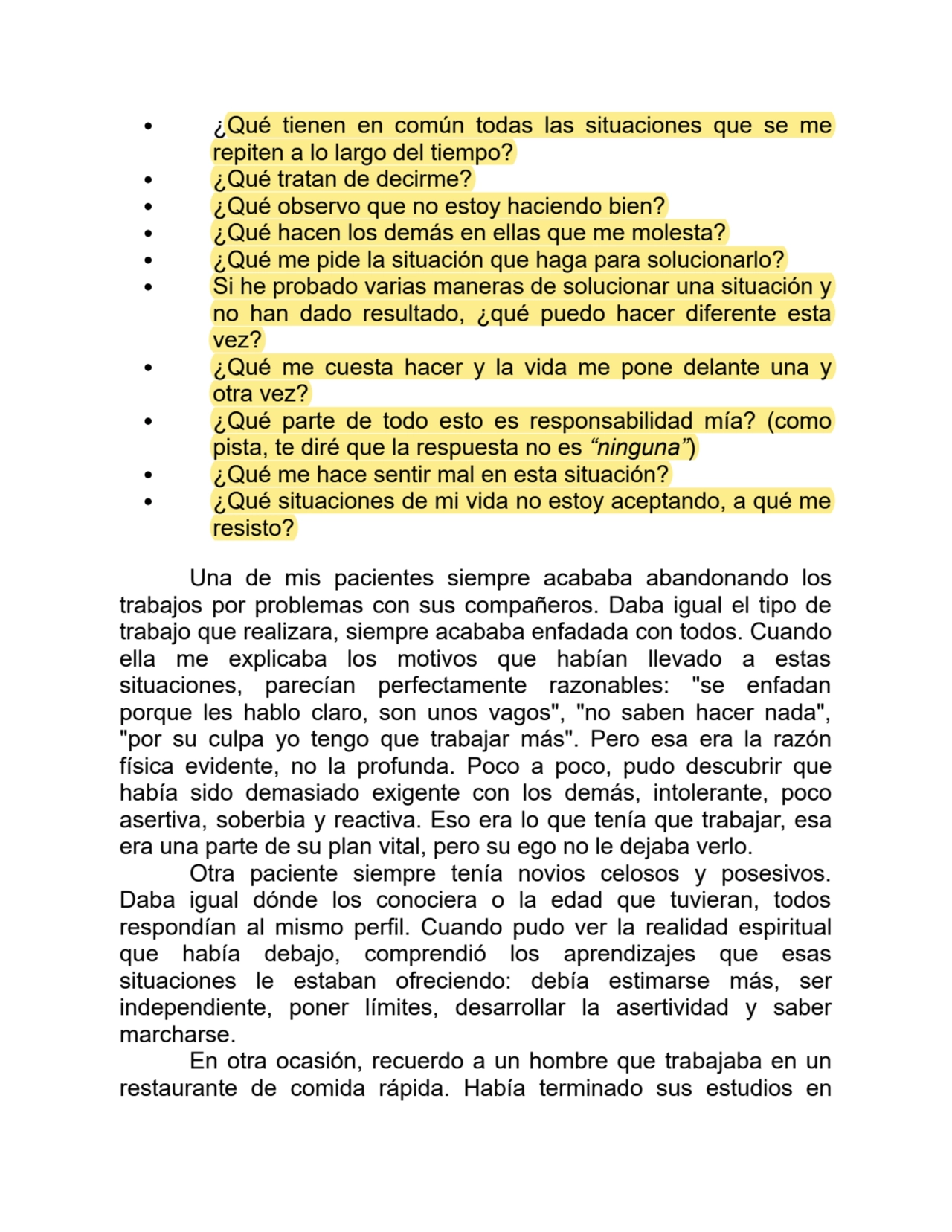 ¿Qué tienen en común todas las situaciones que se me
repiten a lo largo del tiempo?
¿Qué tratan de decirme?
¿Qué observo que no estoy haciendo bien?
¿Qué hacen los demás en ellas que me molesta?
¿Qué me pide la situación que haga para solucionarlo?
Si he probado varias maneras de solucionar una situación y
no han dado resultado, ¿qué puedo hacer diferente esta
vez?
¿Qué me cuesta hacer y la vida me pone delante una y
otra vez?
¿Qué parte de todo esto es responsabilidad mía? (como
pista, te diré que la respuesta no es “ninguna”)
¿Qué me hace sentir mal en esta situación?
¿Qué situaciones de mi vida no estoy aceptando, a qué me
resisto?
Una de mis pacientes siempre acababa abandonando los
trabajos por problemas con sus compañeros. Daba igual el tipo de
trabajo que realizara, siempre acababa enfadada con todos. Cuando
ella me explicaba los motivos que habían llevado a estas
situaciones, parecían perfectamente razonables: "se enfadan
porque les hablo claro, son unos vagos", "no saben hacer nada",
"por su culpa yo tengo que trabajar más". Pero esa era la razón
física evidente, no la profunda. Poco a poco, pudo descubrir que
había sido demasiado exigente con los demás, intolerante, poco
asertiva, soberbia y reactiva. Eso era lo que tenía que trabajar, esa
era una parte de su plan vital, pero su ego no le dejaba verlo.
Otra paciente siempre tenía novios celosos y posesivos.
Daba igual dónde los conociera o la edad que tuvieran, todos
respondían al mismo perfil. Cuando pudo ver la realidad espiritual
que había debajo, comprendió los aprendizajes que esas
situaciones le estaban ofreciendo: debía estimarse más, ser
independiente, poner límites, desarrollar la asertividad y saber
marcharse.
En otra ocasión, recuerdo a un hombre que trabajaba en un
restaurante de comida rápida. Había terminado sus estudios en
