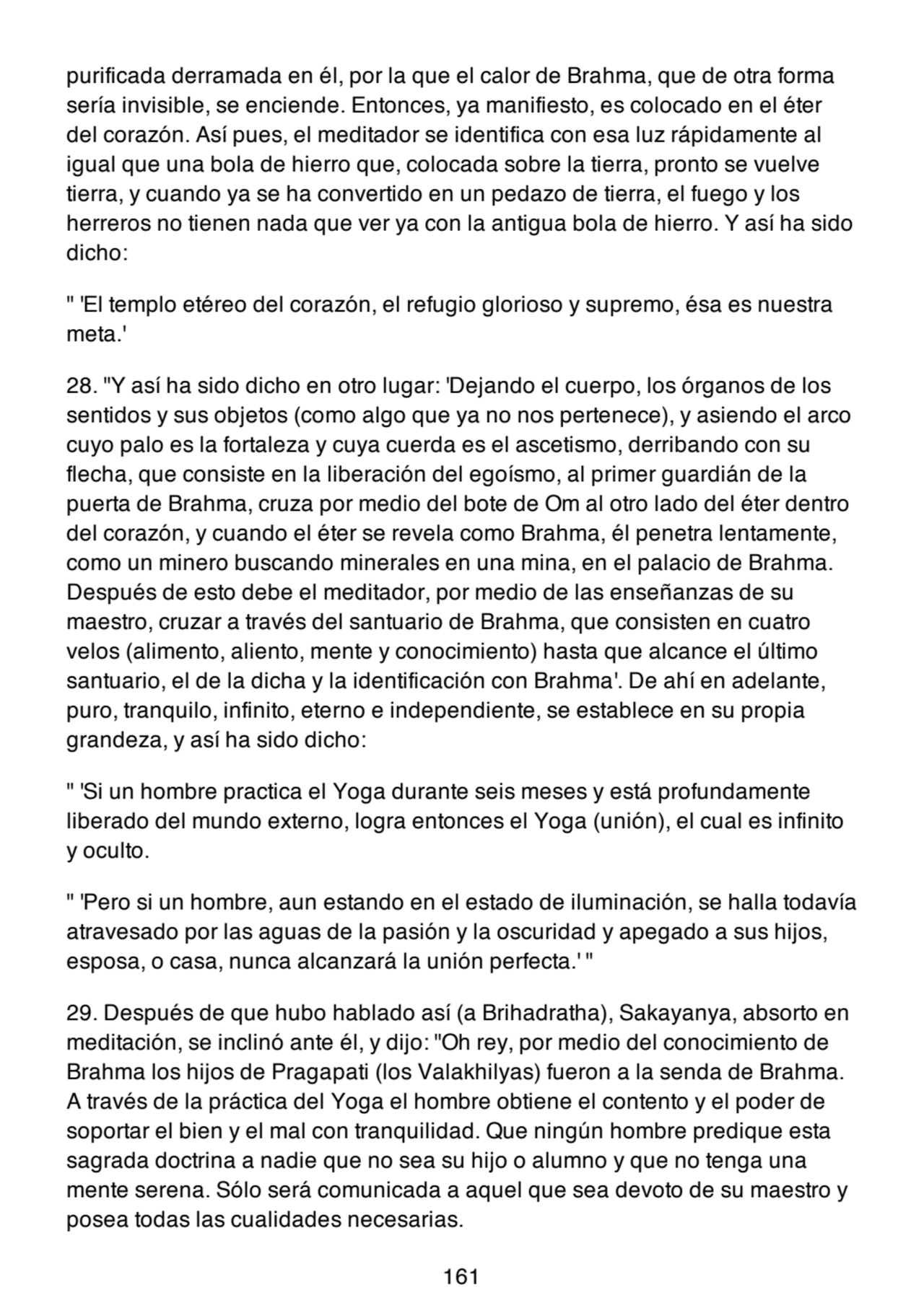 purificada derramada en él, por la que el calor de Brahma, que de otra forma
sería invisible, se enciende. Entonces, ya manifiesto, es colocado en el éter
del corazón. Así pues, el meditador se identifica con esa luz rápidamente al
igual que una bola de hierro que, colocada sobre la tierra, pronto se vuelve
tierra, y cuando ya se ha convertido en un pedazo de tierra, el fuego y los
herreros no tienen nada que ver ya con la antigua bola de hierro. Y así ha sido
dicho:
" 'El templo etéreo del corazón, el refugio glorioso y supremo, ésa es nuestra
meta.'
28. "Y así ha sido dicho en otro lugar: 'Dejando el cuerpo, los órganos de los
sentidos y sus objetos (como algo que ya no nos pertenece), y asiendo el arco
cuyo palo es la fortaleza y cuya cuerda es el ascetismo, derribando con su
flecha, que consiste en la liberación del egoísmo, al primer guardián de la
puerta de Brahma, cruza por medio del bote de Om al otro lado del éter dentro
del corazón, y cuando el éter se revela como Brahma, él penetra lentamente,
como un minero buscando minerales en una mina, en el palacio de Brahma.
Después de esto debe el meditador, por medio de las enseñanzas de su
maestro, cruzar a través del santuario de Brahma, que consisten en cuatro
velos (alimento, aliento, mente y conocimiento) hasta que alcance el último
santuario, el de la dicha y la identificación con Brahma'. De ahí en adelante,
puro, tranquilo, infinito, eterno e independiente, se establece en su propia
grandeza, y así ha sido dicho:
" 'Si un hombre practica el Yoga durante seis meses y está profundamente
liberado del mundo externo, logra entonces el Yoga (unión), el cual es infinito
y oculto.
" 'Pero si un hombre, aun estando en el estado de iluminación, se halla todavía
atravesado por las aguas de la pasión y la oscuridad y apegado a sus hijos,
esposa, o casa, nunca alcanzará la unión perfecta.' "
29. Después de que hubo hablado así (a Brihadratha), Sakayanya, absorto en
meditación, se inclinó ante él, y dijo: "Oh rey, por medio del conocimiento de
Brahma los hijos de Pragapati (los Valakhilyas) fueron a la senda de Brahma.
A través de la práctica del Yoga el hombre obtiene el contento y el poder de
soportar el bien y el mal con tranquilidad. Que ningún hombre predique esta
sagrada doctrina a nadie que no sea su hijo o alumno y que no tenga una
mente serena. Sólo será comunicada a aquel que sea devoto de su maestro y
posea todas las cualidades necesarias.
161
