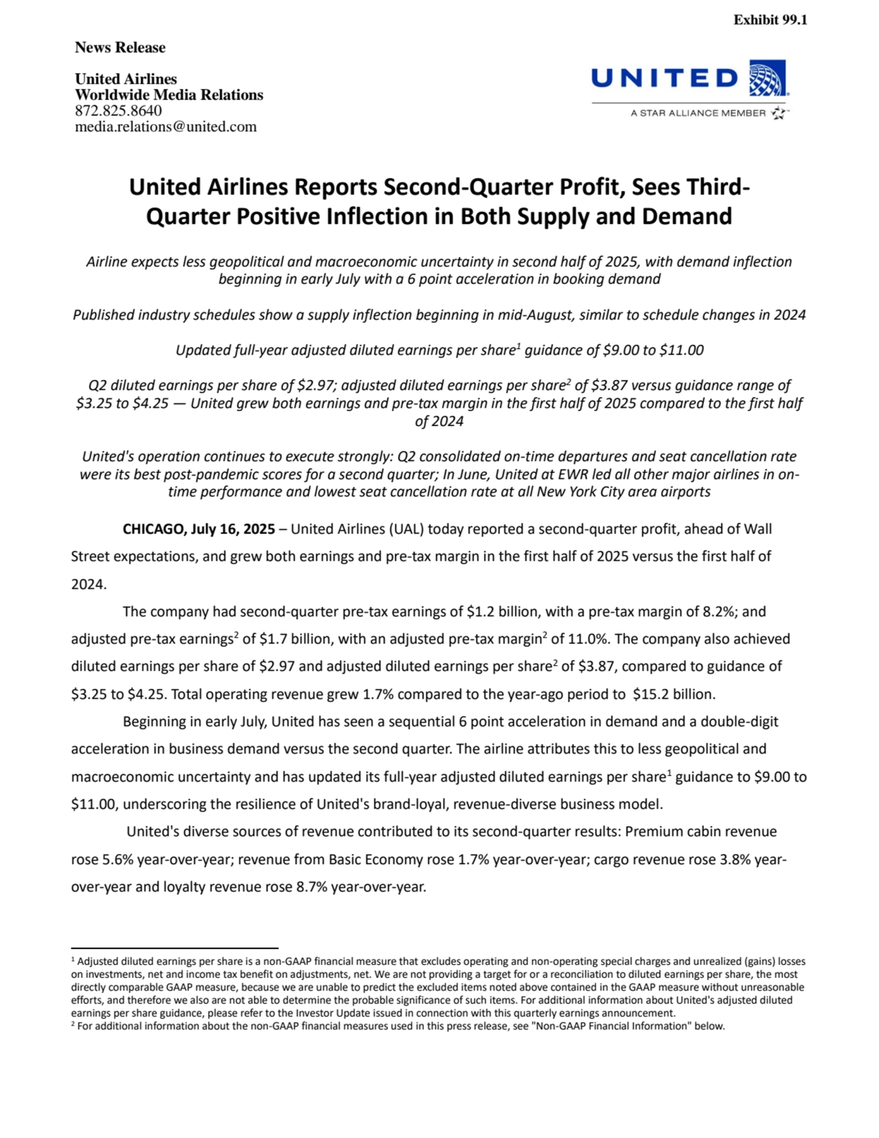 Exhibit 99.1
News Release
United Airlines
Worldwide Media Relations
872.825.8640
media.relations@united.com 
United Airlines Reports Second-Quarter Profit, Sees ThirdQuarter Positive Inflection in Both Supply and Demand
Airline expects less geopolitical and macroeconomic uncertainty in second half of 2025, with demand inflection 
beginning in early July with a 6 point acceleration in booking demand
Published industry schedules show a supply inflection beginning in mid-August, similar to schedule changes in 2024
Updated full-year adjusted diluted earnings per share1 guidance of $9.00 to $11.00
Q2 diluted earnings per share of $2.97; adjusted diluted earnings per share2 of $3.87 versus guidance range of 
$3.25 to $4.25 — United grew both earnings and pre-tax margin in the first half of 2025 compared to the first half 
of 2024
United's operation continues to execute strongly: Q2 consolidated on-time departures and seat cancellation rate 
were its best post-pandemic scores for a second quarter; In June, United at EWR led all other major airlines in ontime performance and lowest seat cancellation rate at all New York City area airports 
CHICAGO, July 16, 2025 – United Airlines (UAL) today reported a second-quarter profit, ahead of Wall 
Street expectations, and grew both earnings and pre-tax margin in the first half of 2025 versus the first half of 
2024. 
The company had second-quarter pre-tax earnings of $1.2 billion, with a pre-tax margin of 8.2%; and 
adjusted pre-tax earnings2 of $1.7 billion, with an adjusted pre-tax margin2 of 11.0%. The company also achieved 
diluted earnings per share of $2.97 and adjusted diluted earnings per share2 of $3.87, compared to guidance of 
$3.25 to $4.25. Total operating revenue grew 1.7% compared to the year-ago period to $15.2 billion.
Beginning in early July, United has seen a sequential 6 point acceleration in demand and a double-digit 
acceleration in business demand versus the second quarter. The airline attributes this to less geopolitical and 
macroeconomic uncertainty and has updated its full-year adjusted diluted earnings per share1guidance to $9.00 to 
$11.00, underscoring the resilience of United's brand-loyal, revenue-diverse business model. 
United's diverse sources of revenue contributed to its second-quarter results: Premium cabin revenue 
rose 5.6% year-over-year; revenue from Basic Economy rose 1.7% year-over-year; cargo revenue rose 3.8% yearover-year and loyalty revenue rose 8.7% year-over-year. 
1 Adjusted diluted earnings per share is a non-GAAP financial measure that excludes operating and non-operating special charges and unrealized (gains) losses 
on investments, net and income tax benefit on adjustments, net. We are not providing a target for or a reconciliation to diluted earnings per share, the most 
directly comparable GAAP measure, because we are unable to predict the excluded items noted above contained in the GAAP measure without unreasonable 
efforts, and therefore we also are not able to determine the probable significance of such items. For additional information about United's adjusted diluted 
earnings per share guidance, please refer to the Investor Update issued in connection with this quarterly earnings announcement.
2 For additional information about the non-GAAP financial measures used in this press release, see "Non-GAAP Financial Information" below. 