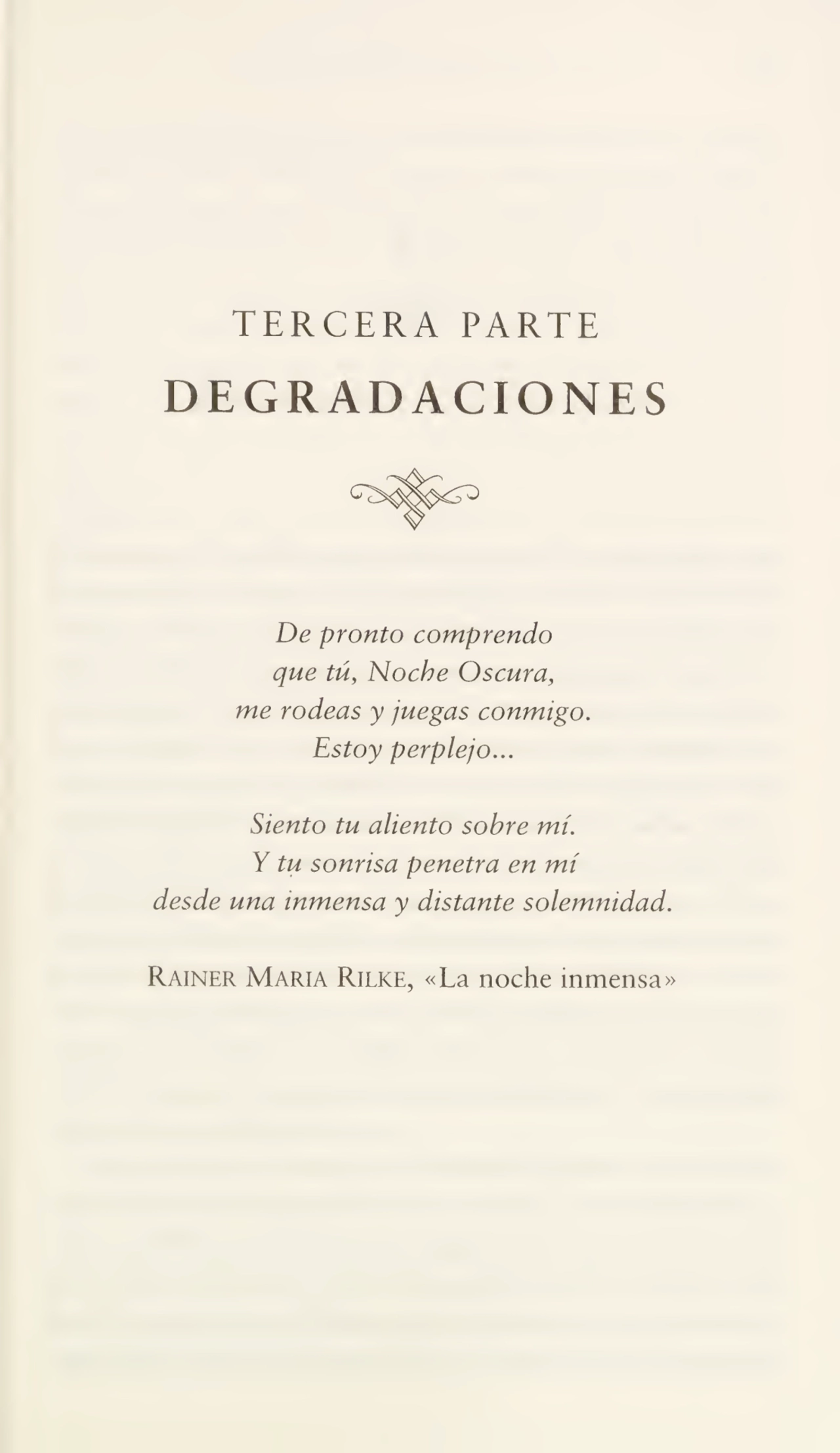TERCERA PARTE
DEGRADACIONES
De pronto comprendo
que tú, Noche Oscura,
me rodeas y juegas conmigo.
Estoy perplejo...
Siento tu aliento sobre mí.
Y tu sonrisa penetra en mí
desde una inmensa y distante solemnidad.
Rainer María Rilke, «La noche inmensa»