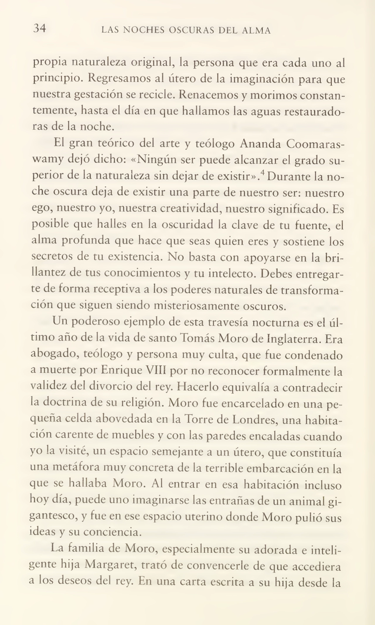 34 LAS NOCHES OSCURAS DEL ALMA
propia naturaleza original, la persona que era cada uno al
principio. Regresamos al útero de la imaginación para que
nuestra gestación se recicle. Renacemos y morimos constan¬
temente, hasta el día en que hallamos las aguas restaurado¬
ras de la noche.
El gran teórico del arte y teólogo Ananda Coomaraswamy dejó dicho: «Ningún ser puede alcanzar el grado su¬
perior de la naturaleza sin dejar de existir».4Durante la no¬
che oscura deja de existir una parte de nuestro ser: nuestro
ego, nuestro yo, nuestra creatividad, nuestro significado. Es
posible que halles en la oscuridad la clave de tu fuente, el
alma profunda que hace que seas quien eres y sostiene los
secretos de tu existencia. No basta con apoyarse en la bri¬
llantez de tus conocimientos y tu intelecto. Debes entregar¬
te de forma receptiva a los poderes naturales de transforma¬
ción que siguen siendo misteriosamente oscuros.
Un poderoso ejemplo de esta travesía nocturna es el úl¬
timo año de la vida de santo Tomás Moro de Inglaterra. Era
abogado, teólogo y persona muy culta, que fue condenado
a muerte por Enrique VIII por no reconocer formalmente la
validez del divorcio del rey. Hacerlo equivalía a contradecir
la doctrina de su religión. Moro fue encarcelado en una pe¬
queña celda abovedada en la Torre de Londres, una habita¬
ción carente de muebles y con las paredes encaladas cuando
yo la visité, un espacio semejante a un útero, que constituía
una metáfora muy concreta de la terrible embarcación en la
que se hallaba Moro. Al entrar en esa habitación incluso
hoy día, puede uno imaginarse las entrañas de un animal gi¬
gantesco, y fue en ese espacio uterino donde Moro pulió sus
ideas y su conciencia.
La familia de Moro, especialmente su adorada e inteli¬
gente hija Margaret, trató de convencerle de que accediera
a los deseos del rey. En una carta escrita a su hija desde la