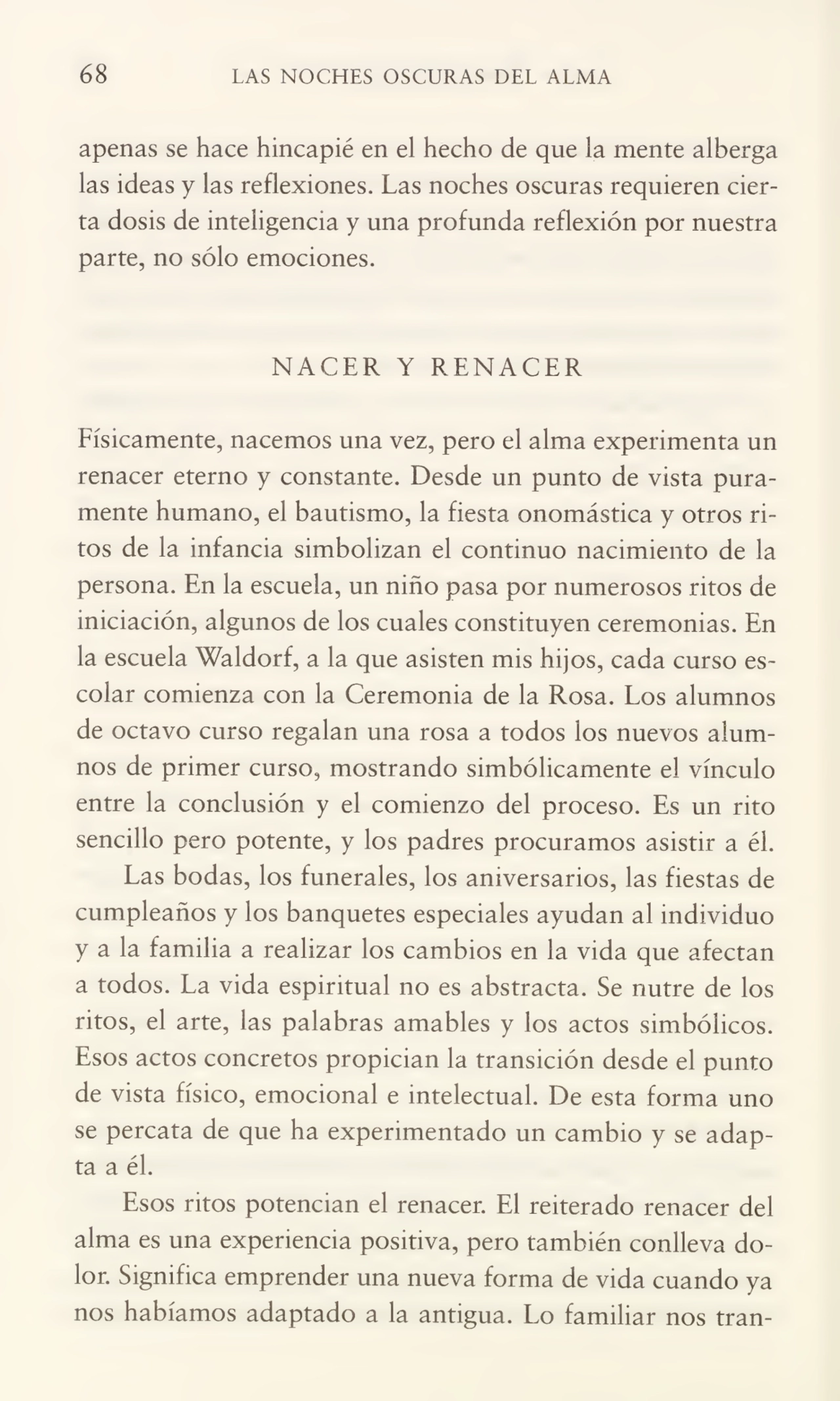 68 LAS NOCHES OSCURAS DEL ALMA
apenas se hace hincapié en el hecho de que la mente alberga
las ideas y las reflexiones. Las noches oscuras requieren cier¬
ta dosis de inteligencia y una profunda reflexión por nuestra
parte, no sólo emociones.
NACER Y RENACER
Físicamente, nacemos una vez, pero el alma experimenta un
renacer eterno y constante. Desde un punto de vista pura¬
mente humano, el bautismo, la fiesta onomástica y otros ri¬
tos de la infancia simbolizan el continuo nacimiento de la
persona. En la escuela, un niño pasa por numerosos ritos de
iniciación, algunos de los cuales constituyen ceremonias. En
la escuela Waldorf, a la que asisten mis hijos, cada curso es¬
colar comienza con la Ceremonia de la Rosa. Los alumnos
de octavo curso regalan una rosa a todos los nuevos alum¬
nos de primer curso, mostrando simbólicamente el vínculo
entre la conclusión y el comienzo del proceso. Es un rito
sencillo pero potente, y los padres procuramos asistir a él.
Las bodas, los funerales, los aniversarios, las fiestas de
cumpleaños y los banquetes especiales ayudan al individuo
y a la familia a realizar los cambios en la vida que afectan
a todos. La vida espiritual no es abstracta. Se nutre de los
ritos, el arte, las palabras amables y los actos simbólicos.
Esos actos concretos propician la transición desde el punto
de vista físico, emocional e intelectual. De esta forma uno
se percata de que ha experimentado un cambio y se adap¬
ta a él.
Esos ritos potencian el renacer. El reiterado renacer del
alma es una experiencia positiva, pero también conlleva do¬
lor. Significa emprender una nueva forma de vida cuando ya
nos habíamos adaptado a la antigua. Lo familiar nos tran-