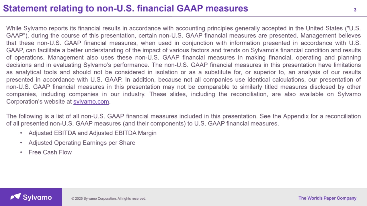© 2025 Sylvamo Corporation. All rights reserved.
Statement relating to non-U.S. financial GAAP measures 3
While Sylvamo reports its financial results in accordance with accounting principles generally accepted in the United States ("U.S.
GAAP"), during the course of this presentation, certain non-U.S. GAAP financial measures are presented. Management believes
that these non-U.S. GAAP financial measures, when used in conjunction with information presented in accordance with U.S.
GAAP, can facilitate a better understanding of the impact of various factors and trends on Sylvamo’s financial condition and results
of operations. Management also uses these non-U.S. GAAP financial measures in making financial, operating and planning
decisions and in evaluating Sylvamo’s performance. The non-U.S. GAAP financial measures in this presentation have limitations
as analytical tools and should not be considered in isolation or as a substitute for, or superior to, an analysis of our results
presented in accordance with U.S. GAAP. In addition, because not all companies use identical calculations, our presentation of
non-U.S. GAAP financial measures in this presentation may not be comparable to similarly titled measures disclosed by other
companies, including companies in our industry. These slides, including the reconciliation, are also available on Sylvamo
Corporation’s website at sylvamo.com.
The following is a list of all non-U.S. GAAP financial measures included in this presentation. See the Appendix for a reconciliation
of all presented non-U.S. GAAP measures (and their components) to U.S. GAAP financial measures.
• Adjusted EBITDA and Adjusted EBITDA Margin
• Adjusted Operating Earnings per Share
• Free Cash Flow