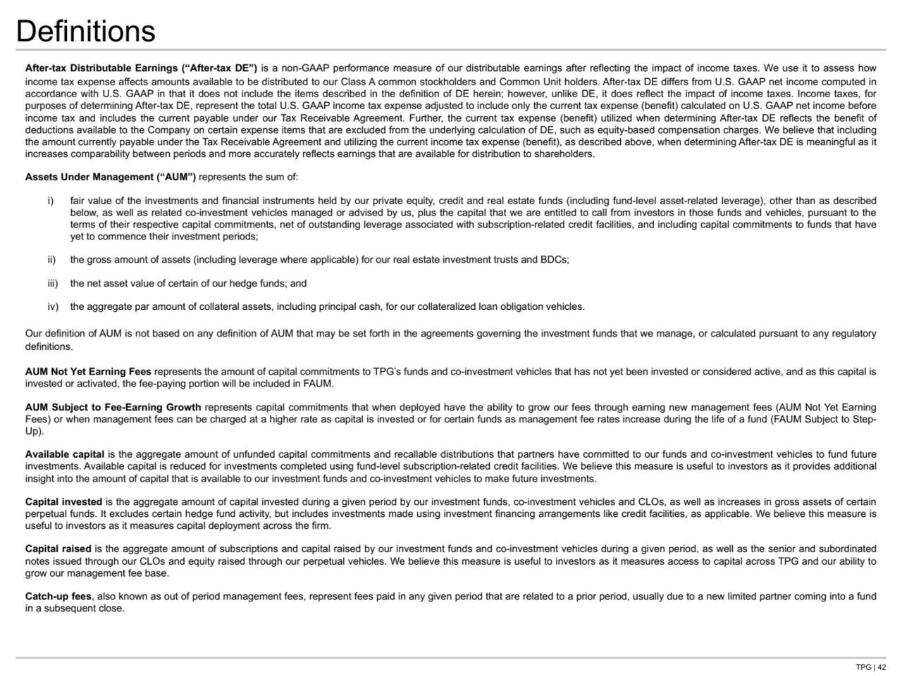 TPG | 42
Definitions
After-tax Distributable Earnings (“After-tax DE”) is a non-GAAP performance measure of our distributable earnings after reflecting the impact of income taxes. We use it to assess how 
income tax expense affects amounts available to be distributed to our Class A common stockholders and Common Unit holders. After-tax DE differs from U.S. GAAP net income computed in 
accordance with U.S. GAAP in that it does not include the items described in the definition of DE herein; however, unlike DE, it does reflect the impact of income taxes. Income taxes, for 
purposes of determining After-tax DE, represent the total U.S. GAAP income tax expense adjusted to include only the current tax expense (benefit) calculated on U.S. GAAP net income before 
income tax and includes the current payable under our Tax Receivable Agreement. Further, the current tax expense (benefit) utilized when determining After-tax DE reflects the benefit of 
deductions available to the Company on certain expense items that are excluded from the underlying calculation of DE, such as equity-based compensation charges. We believe that including 
the amount currently payable under the Tax Receivable Agreement and utilizing the current income tax expense (benefit), as described above, when determining After-tax DE is meaningful as it 
increases comparability between periods and more accurately reflects earnings that are available for distribution to shareholders.
Assets Under Management (“AUM”) represents the sum of:
i) fair value of the investments and financial instruments held by our private equity, credit and real estate funds (including fund-level asset-related leverage), other than as described 
below, as well as related co-investment vehicles managed or advised by us, plus the capital that we are entitled to call from investors in those funds and vehicles, pursuant to the 
terms of their respective capital commitments, net of outstanding leverage associated with subscription-related credit facilities, and including capital commitments to funds that have 
yet to commence their investment periods;
ii) the gross amount of assets (including leverage where applicable) for our real estate investment trusts and BDCs;
iii) the net asset value of certain of our hedge funds; and 
iv) the aggregate par amount of collateral assets, including principal cash, for our collateralized loan obligation vehicles.
Our definition of AUM is not based on any definition of AUM that may be set forth in the agreements governing the investment funds that we manage, or calculated pursuant to any regulatory 
definitions.
AUM Not Yet Earning Fees represents the amount of capital commitments to TPG’s funds and co-investment vehicles that has not yet been invested or considered active, and as this capital is 
invested or activated, the fee-paying portion will be included in FAUM.
AUM Subject to Fee-Earning Growth represents capital commitments that when deployed have the ability to grow our fees through earning new management fees (AUM Not Yet Earning 
Fees) or when management fees can be charged at a higher rate as capital is invested or for certain funds as management fee rates increase during the life of a fund (FAUM Subject to StepUp). 
Available capital is the aggregate amount of unfunded capital commitments and recallable distributions that partners have committed to our funds and co-investment vehicles to fund future 
investments. Available capital is reduced for investments completed using fund-level subscription-related credit facilities. We believe this measure is useful to investors as it provides additional 
insight into the amount of capital that is available to our investment funds and co-investment vehicles to make future investments.
Capital invested is the aggregate amount of capital invested during a given period by our investment funds, co-investment vehicles and CLOs, as well as increases in gross assets of certain 
perpetual funds. It excludes certain hedge fund activity, but includes investments made using investment financing arrangements like credit facilities, as applicable. We believe this measure is 
useful to investors as it measures capital deployment across the firm.
Capital raised is the aggregate amount of subscriptions and capital raised by our investment funds and co-investment vehicles during a given period, as well as the senior and subordinated 
notes issued through our CLOs and equity raised through our perpetual vehicles. We believe this measure is useful to investors as it measures access to capital across TPG and our ability to 
grow our management fee base.
Catch-up fees, also known as out of period management fees, represent fees paid in any given period that are related to a prior period, usually due to a new limited partner coming into a fund 
in a subsequent close.