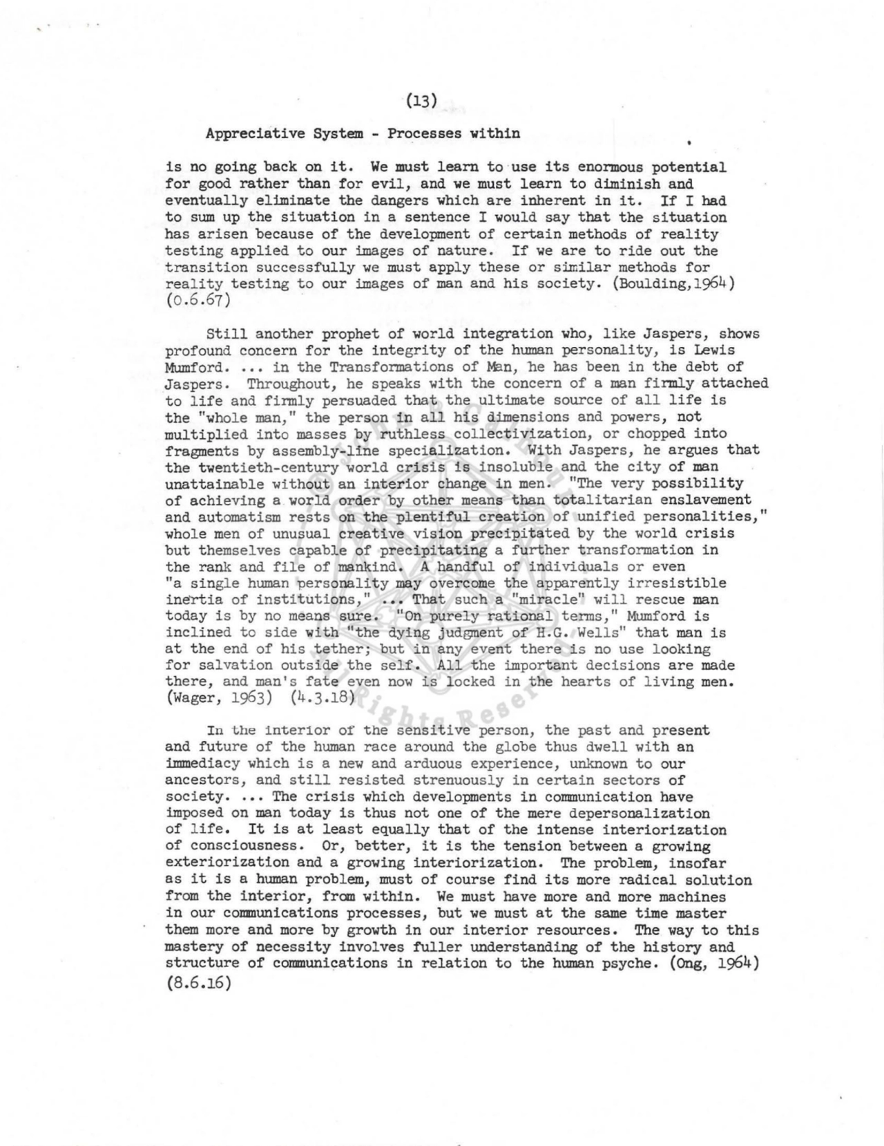 (13) 
Appreciative System - Processes within 
is no going back on it. We must learn to ·use its enormous potential 
for good rather than for evil, and we must learn to diminish and 
eventually eliminate the dangers which are inherent in it. If I had 
to sum up the situation in a sentence I would say that the situation 
has arisen because of the development of certain methods of reality 
testing applied to our images of nature. If we are to ride out the 
transition successfully we must apply these or s:illlilar methods for 
real ity testing to our images of man and his society. (Boulding,1964) 
(0.6.67) 
Still another prophet of world integration who, like Jaspers, shows 
profound concern for the integrity of the human personality, is Lewis 
Mumford •.•• in the Transformations of M:ln, he has been in the debt of 
Jaspers. Throughout, he speaks with the concern of a man firmly attached 
to life and firmly persuaded that the ultimate source of all life is 
the "whole man," the person in all his dimensions and powers, not 
multiplied into masses by ruthless collectivization, or chopped into 
fragments by assembly-line specialization. With Jaspers, he argues that 
the twentieth-century world crisis is insoluble and the city of man 
unattainable without an interior change in men. "The very possibility 
of achieving a world order by other means than totalitarian enslavement 
and automatism rests on the plentiful creation of unified personalities," 
whole men of unusual creative vision precipitated by the world crisis 
but themselves capable of precipitating a further transformation in 
the rank and file of mankind. A handful of individuals or even 
"a single human personality may overcome the apparently irresistible 
inertia of institutions," ••• That such a "miracle" will rescue man 
today is by no means sure. "On purely rational terms," Mumford is 
inclined to side with "the dying jud@llent of H.G. Wells" that man is 
at the end of his tether; but in any event there is no use looking 
for salvation outside the self. All the important decisions are made 
there, and man's fate even now is locked in the hearts of living men. 
(Wager, 1963) (4.3.18) 
In the interior of the sensitive person, the past and present 
and future of the human race around the globe thus dwell with an 
immediacy which is a new and arduous experience, unknown to our 
ancestors, and still resisted strenuously in certain sectors of 
society •.•• The crisis which developments in communication have 
imposed on man today is thus not one of the mere depersonalization 
of l ife. It is at least equally that of the intense interiorization 
of consciousness. Or, better, it is the tension between a growing 
exteriorization and a growing interiorization. The problem, insofar 
as it is a human problem, must of course find its more radical solution 
from the interior, fran within. We must have more and more machines 
in our communications processes, but we must at the same time master 
them more and more by growth in our interior resources. The way to this 
mastery of necessity involves fuller understanding of the history and 
structure of communications in relation to the human psyche. (Ong, 1964) 
(8.6.16) 