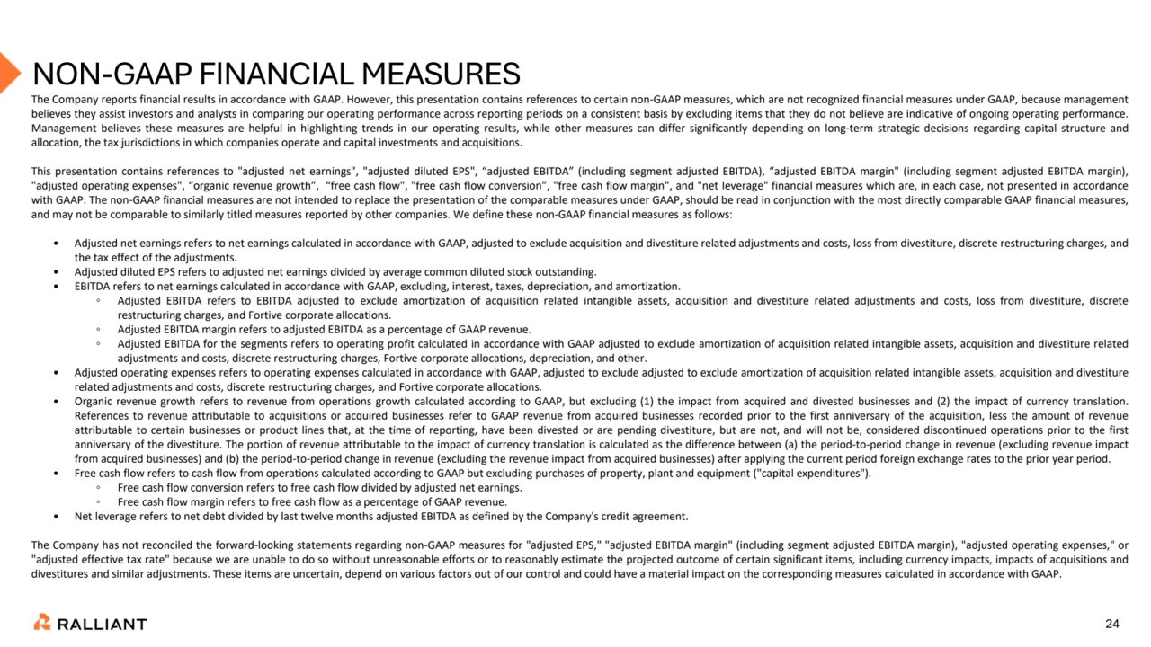 24
NON-GAAP FINANCIAL MEASURES 
The Company reports financial results in accordance with GAAP. However, this presentation contains references to certain non-GAAP measures, which are not recognized financial measures under GAAP, because management
believes they assist investors and analysts in comparing our operating performance across reporting periods on a consistent basis by excluding items that they do not believe are indicative of ongoing operating performance.
Management believes these measures are helpful in highlighting trends in our operating results, while other measures can differ significantly depending on long-term strategic decisions regarding capital structure and
allocation, the tax jurisdictions in which companies operate and capital investments and acquisitions.
This presentation contains references to "adjusted net earnings", "adjusted diluted EPS", “adjusted EBITDA” (including segment adjusted EBITDA), “adjusted EBITDA margin" (including segment adjusted EBITDA margin),
"adjusted operating expenses", “organic revenue growth”, “free cash flow", "free cash flow conversion”, "free cash flow margin", and "net leverage" financial measures which are, in each case, not presented in accordance
with GAAP. The non-GAAP financial measures are not intended to replace the presentation of the comparable measures under GAAP, should be read in conjunction with the most directly comparable GAAP financial measures,
and may not be comparable to similarly titled measures reported by other companies. We define these non-GAAP financial measures as follows:
• Adjusted net earnings refers to net earnings calculated in accordance with GAAP, adjusted to exclude acquisition and divestiture related adjustments and costs, loss from divestiture, discrete restructuring charges, and
the tax effect of the adjustments.
• Adjusted diluted EPS refers to adjusted net earnings divided by average common diluted stock outstanding.
• EBITDA refers to net earnings calculated in accordance with GAAP, excluding, interest, taxes, depreciation, and amortization.
◦ Adjusted EBITDA refers to EBITDA adjusted to exclude amortization of acquisition related intangible assets, acquisition and divestiture related adjustments and costs, loss from divestiture, discrete
restructuring charges, and Fortive corporate allocations.
◦ Adjusted EBITDA margin refers to adjusted EBITDA as a percentage of GAAP revenue.
◦ Adjusted EBITDA for the segments refers to operating profit calculated in accordance with GAAP adjusted to exclude amortization of acquisition related intangible assets, acquisition and divestiture related
adjustments and costs, discrete restructuring charges, Fortive corporate allocations, depreciation, and other.
• Adjusted operating expenses refers to operating expenses calculated in accordance with GAAP, adjusted to exclude adjusted to exclude amortization of acquisition related intangible assets, acquisition and divestiture
related adjustments and costs, discrete restructuring charges, and Fortive corporate allocations.
• Organic revenue growth refers to revenue from operations growth calculated according to GAAP, but excluding (1) the impact from acquired and divested businesses and (2) the impact of currency translation.
References to revenue attributable to acquisitions or acquired businesses refer to GAAP revenue from acquired businesses recorded prior to the first anniversary of the acquisition, less the amount of revenue
attributable to certain businesses or product lines that, at the time of reporting, have been divested or are pending divestiture, but are not, and will not be, considered discontinued operations prior to the first
anniversary of the divestiture. The portion of revenue attributable to the impact of currency translation is calculated as the difference between (a) the period-to-period change in revenue (excluding revenue impact
from acquired businesses) and (b) the period-to-period change in revenue (excluding the revenue impact from acquired businesses) after applying the current period foreign exchange rates to the prior year period.
• Free cash flow refers to cash flow from operations calculated according to GAAP but excluding purchases of property, plant and equipment ("capital expenditures").
◦ Free cash flow conversion refers to free cash flow divided by adjusted net earnings.
◦ Free cash flow margin refers to free cash flow as a percentage of GAAP revenue.
• Net leverage refers to net debt divided by last twelve months adjusted EBITDA as defined by the Company's credit agreement.
The Company has not reconciled the forward-looking statements regarding non-GAAP measures for "adjusted EPS," "adjusted EBITDA margin" (including segment adjusted EBITDA margin), "adjusted operating expenses," or
"adjusted effective tax rate" because we are unable to do so without unreasonable efforts or to reasonably estimate the projected outcome of certain significant items, including currency impacts, impacts of acquisitions and
divestitures and similar adjustments. These items are uncertain, depend on various factors out of our control and could have a material impact on the corresponding measures calculated in accordance with GAAP.