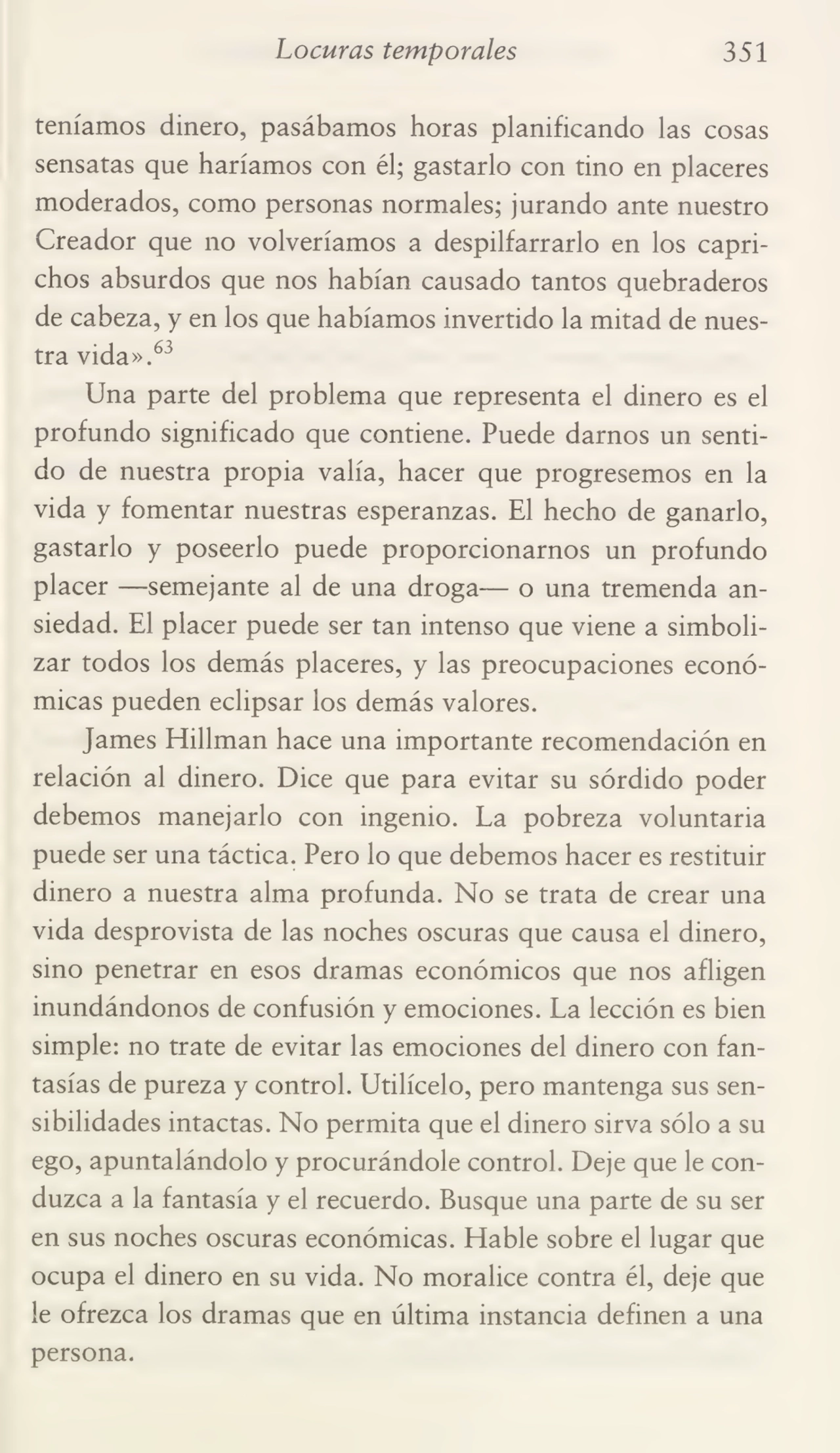 Locuras temporales 351
teníamos dinero, pasábamos horas planificando las cosas
sensatas que haríamos con él; gastarlo con tino en placeres
moderados, como personas normales; jurando ante nuestro
Creador que no volveríamos a despilfarrarlo en los capri¬
chos absurdos que nos habían causado tantos quebraderos
de cabeza, y en los que habíamos invertido la mitad de nues¬
tra vida».63
Una parte del problema que representa el dinero es el
profundo significado que contiene. Puede darnos un senti¬
do de nuestra propia valía, hacer que progresemos en la
vida y fomentar nuestras esperanzas. El hecho de ganarlo,
gastarlo y poseerlo puede proporcionarnos un profundo
placer —-semejante al de una droga— o una tremenda an¬
siedad. El placer puede ser tan intenso que viene a simboli¬
zar todos los demás placeres, y las preocupaciones econó¬
micas pueden eclipsar los demás valores.
James Efillman hace una importante recomendación en
relación al dinero. Dice que para evitar su sórdido poder
debemos manejarlo con ingenio. La pobreza voluntaria
puede ser una táctica. Pero lo que debemos hacer es restituir
dinero a nuestra alma profunda. No se trata de crear una
vida desprovista de las noches oscuras que causa el dinero,
sino penetrar en esos dramas económicos que nos afligen
inundándonos de confusión y emociones. La lección es bien
simple: no trate de evitar las emociones del dinero con fan¬
tasías de pureza y control. Utilícelo, pero mantenga sus sen¬
sibilidades intactas. No permita que el dinero sirva sólo a su
ego, apuntalándolo y procurándole control. Deje que le con¬
duzca a la fantasía y el recuerdo. Busque una parte de su ser
en sus noches oscuras económicas. Hable sobre el lugar que
ocupa el dinero en su vida. No moralice contra él, deje que
le ofrezca los dramas que en última instancia definen a una
persona.