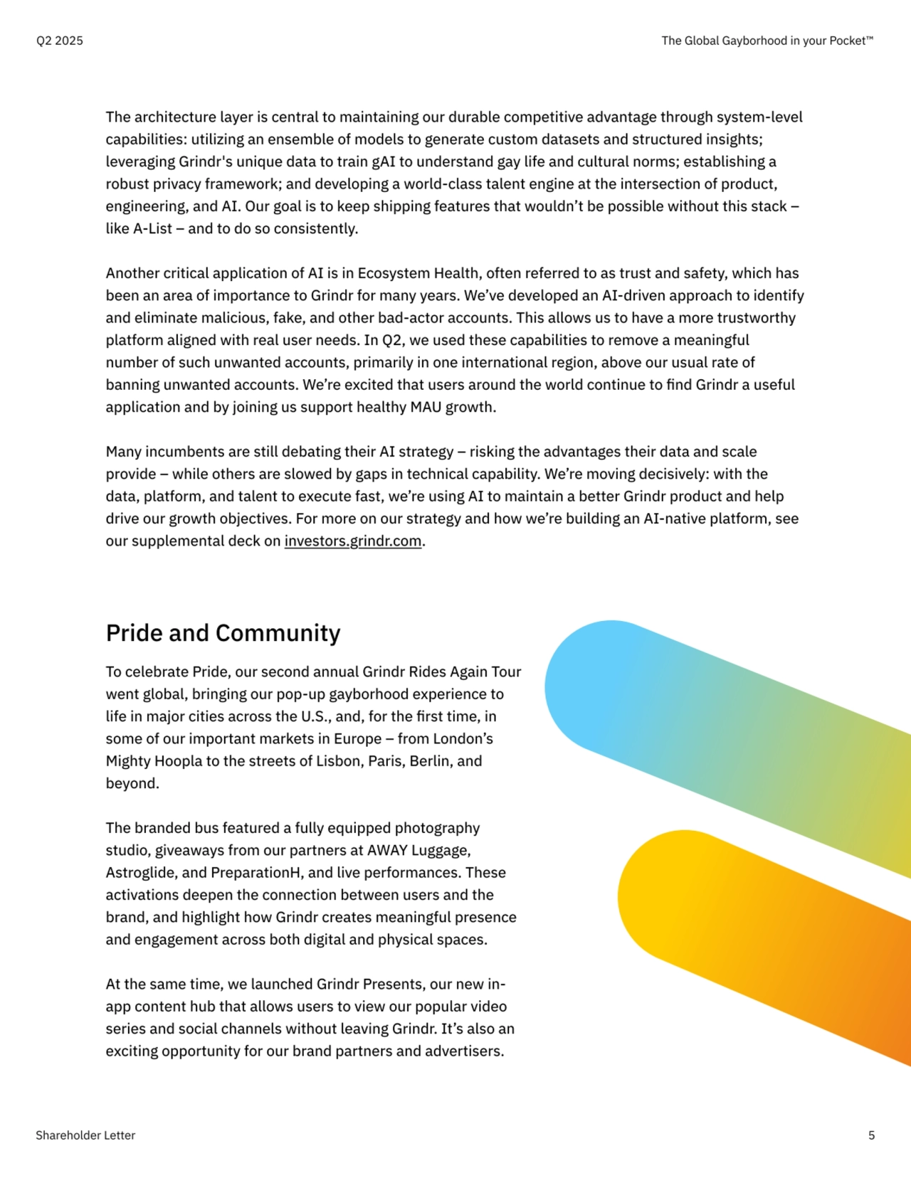 Shareholder Letter 5
The architecture layer is central to maintaining our durable competitive advantage through system-level 
capabilities: utilizing an ensemble of models to generate custom datasets and structured insights; 
leveraging Grindr's unique data to train gAI to understand gay life and cultural norms; establishing a 
robust privacy framework; and developing a world-class talent engine at the intersection of product, 
engineering, and AI. Our goal is to keep shipping features that wouldn’t be possible without this stack – 
like A-List – and to do so consistently.


Another critical application of AI is in Ecosystem Health, often referred to as trust and safety, which has 
been an area of importance to Grindr for many years. We’ve developed an AI-driven approach to identify 
and eliminate malicious, fake, and other bad-actor accounts. This allows us to have a more trustworthy 
platform aligned with real user needs. In Q2, we used these capabilities to remove a meaningful 
number of such unwanted accounts, primarily in one international region, above our usual rate of 
banning unwanted accounts. We’re excited that users around the world continue to find Grindr a useful 
application and by joining us support healthy MAU growth. 


Many incumbents are still debating their AI strategy – risking the advantages their data and scale 
provide – while others are slowed by gaps in technical capability. We’re moving decisively: with the 
data, platform, and talent to execute fast, we’re using AI to maintain a better Grindr product and help 
drive our growth objectives. For more on our strategy and how we’re building an AI-native platform, see 
our supplemental deck on investors.grindr.com.
Q2 2025 The Global Gayborhood in your Pocket™
Pride and Community

To celebrate Pride, our second annual Grindr Rides Again Tour 
went global, bringing our pop-up gayborhood experience to 
life in major cities across the U.S., and, for the first time, in 
some of our important markets in Europe – from London’s 
Mighty Hoopla to the streets of Lisbon, Paris, Berlin, and 
beyond. 


The branded bus featured a fully equipped photography 
studio, giveaways from our partners at AWAY Luggage, 
Astroglide, and PreparationH, and live performances. These 
activations deepen the connection between users and the 
brand, and highlight how Grindr creates meaningful presence 
and engagement across both digital and physical spaces.


At the same time, we launched Grindr Presents, our new inapp content hub that allows users to view our popular video 
series and social channels without leaving Grindr. It’s also an 
exciting opportunity for our brand partners and advertisers. 