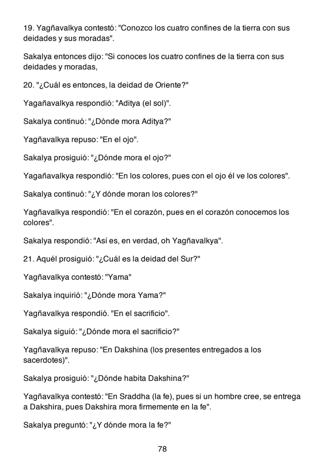 19. Yagñavalkya contestó: "Conozco los cuatro confines de la tierra con sus
deidades y sus moradas".
Sakalya entonces dijo: "Si conoces los cuatro confines de la tierra con sus
deidades y moradas,
20. "¿Cuál es entonces, la deidad de Oriente?"
Yagañavalkya respondió: "Aditya (el sol)".
Sakalya continuó: "¿Dónde mora Aditya?"
Yagñavalkya repuso: "En el ojo".
Sakalya prosiguió: "¿Dónde mora el ojo?"
Yagañavalkya respondió: "En los colores, pues con el ojo él ve los colores".
Sakalya continuó: "¿Y dónde moran los colores?"
Yagñavalkya respondió: "En el corazón, pues en el corazón conocemos los
colores".
Sakalya respondió: "Así es, en verdad, oh Yagñavalkya".
21. Aquél prosiguió: "¿Cuál es la deidad del Sur?"
Yagñavalkya contestó: "Yama"
Sakalya inquirió: "¿Dónde mora Yama?"
Yagñavalkya respondió. "En el sacrificio".
Sakalya siguió: "¿Dónde mora el sacrificio?"
Yagñavalkya repuso: "En Dakshina (los presentes entregados a los
sacerdotes)".
Sakalya prosiguió: "¿Dónde habita Dakshina?"
Yagñavalkya contestó: "En Sraddha (la fe), pues si un hombre cree, se entrega
a Dakshira, pues Dakshira mora firmemente en la fe".
Sakalya preguntó: "¿Y dónde mora la fe?"
78