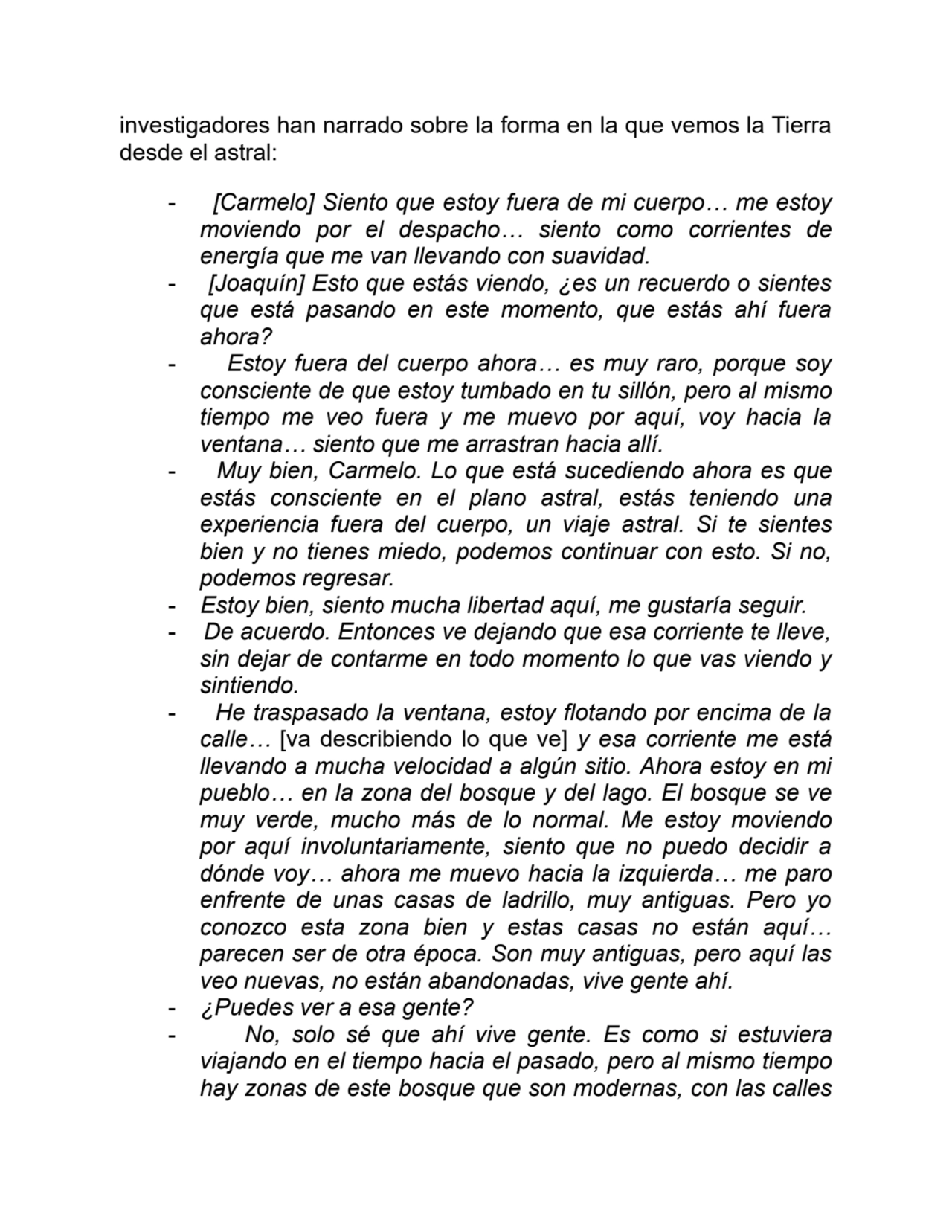 investigadores han narrado sobre la forma en la que vemos la Tierra
desde el astral:
- [Carmelo] Siento que estoy fuera de mi cuerpo… me estoy
moviendo por el despacho… siento como corrientes de
energía que me van llevando con suavidad.
- [Joaquín] Esto que estás viendo, ¿es un recuerdo o sientes
que está pasando en este momento, que estás ahí fuera
ahora?
- Estoy fuera del cuerpo ahora… es muy raro, porque soy
consciente de que estoy tumbado en tu sillón, pero al mismo
tiempo me veo fuera y me muevo por aquí, voy hacia la
ventana… siento que me arrastran hacia allí.
- Muy bien, Carmelo. Lo que está sucediendo ahora es que
estás consciente en el plano astral, estás teniendo una
experiencia fuera del cuerpo, un viaje astral. Si te sientes
bien y no tienes miedo, podemos continuar con esto. Si no,
podemos regresar.
- Estoy bien, siento mucha libertad aquí, me gustaría seguir.
- De acuerdo. Entonces ve dejando que esa corriente te lleve,
sin dejar de contarme en todo momento lo que vas viendo y
sintiendo.
- He traspasado la ventana, estoy flotando por encima de la
calle… [va describiendo lo que ve] y esa corriente me está
llevando a mucha velocidad a algún sitio. Ahora estoy en mi
pueblo… en la zona del bosque y del lago. El bosque se ve
muy verde, mucho más de lo normal. Me estoy moviendo
por aquí involuntariamente, siento que no puedo decidir a
dónde voy… ahora me muevo hacia la izquierda… me paro
enfrente de unas casas de ladrillo, muy antiguas. Pero yo
conozco esta zona bien y estas casas no están aquí…
parecen ser de otra época. Son muy antiguas, pero aquí las
veo nuevas, no están abandonadas, vive gente ahí.
- ¿Puedes ver a esa gente?
- No, solo sé que ahí vive gente. Es como si estuviera
viajando en el tiempo hacia el pasado, pero al mismo tiempo
hay zonas de este bosque que son modernas, con las calles