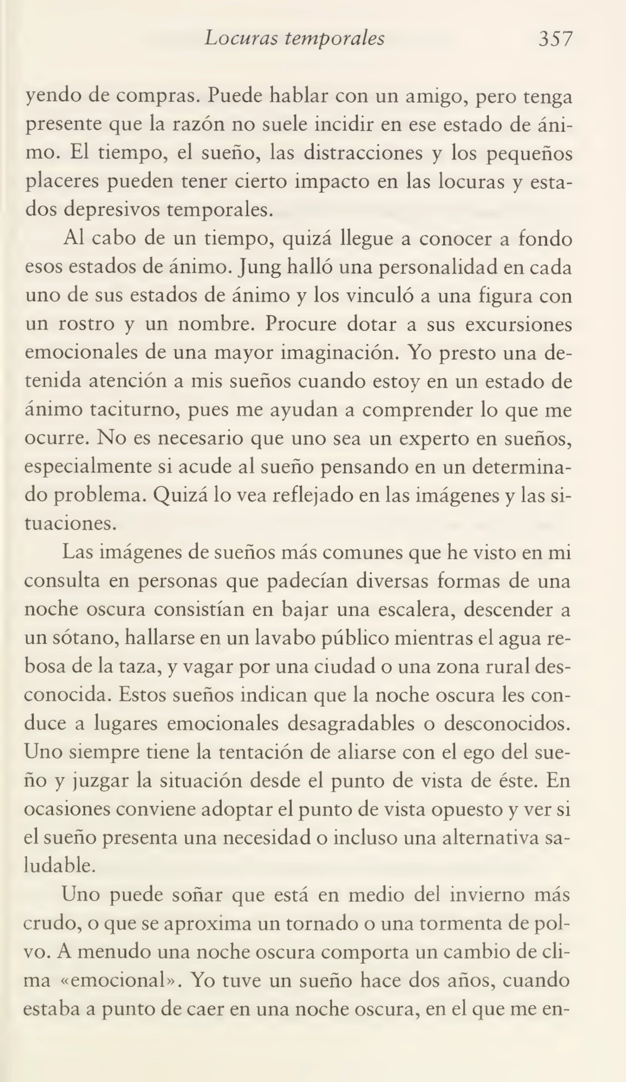 Locuras temporales 357
yendo de compras. Puede hablar con un amigo, pero tenga
presente que la razón no suele incidir en ese estado de áni¬
mo. El tiempo, el sueño, las distracciones y los pequeños
placeres pueden tener cierto impacto en las locuras y esta¬
dos depresivos temporales.
Al cabo de un tiempo, quizá llegue a conocer a fondo
esos estados de ánimo. Jung halló una personalidad en cada
uno de sus estados de ánimo y los vinculó a una figura con
un rostro y un nombre. Procure dotar a sus excursiones
emocionales de una mayor imaginación. Yo presto una de¬
tenida atención a mis sueños cuando estoy en un estado de
ánimo taciturno, pues me ayudan a comprender lo que me
ocurre. No es necesario que uno sea un experto en sueños,
especialmente si acude al sueño pensando en un determina¬
do problema. Quizá lo vea reflejado en las imágenes y las si¬
tuaciones.
Las imágenes de sueños más comunes que he visto en mi
consulta en personas que padecían diversas formas de una
noche oscura consistían en bajar una escalera, descender a
un sótano, hallarse en un lavabo público mientras el agua re¬
bosa de la taza, y vagar por una ciudad o una zona rural des¬
conocida. Estos sueños indican que la noche oscura les con¬
duce a lugares emocionales desagradables o desconocidos.
Uno siempre tiene la tentación de aliarse con el ego del sue¬
ño y juzgar la situación desde el punto de vista de éste. En
ocasiones conviene adoptar el punto de vista opuesto y ver si
el sueño presenta una necesidad o incluso una alternativa sa¬
ludable.
Uno puede soñar que está en medio del invierno más
crudo, o que se aproxima un tornado o una tormenta de pol¬
vo. A menudo una noche oscura comporta un cambio de cli¬
ma «emocional». Yo tuve un sueño hace dos años, cuando
estaba a punto de caer en una noche oscura, en el que me en-