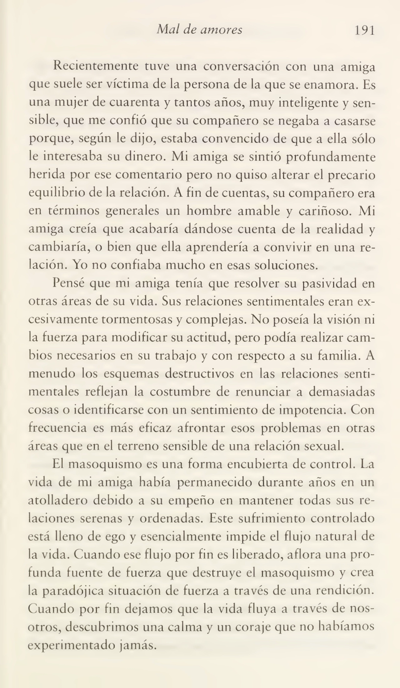Mal de amores 191
Recientemente tuve una conversación con una amiga
que suele ser víctima de la persona de la que se enamora. Es
una mujer de cuarenta y tantos años, muy inteligente y sen¬
sible, que me confió que su compañero se negaba a casarse
porque, según le dijo, estaba convencido de que a ella sólo
le interesaba su dinero. Mi amiga se sintió profundamente
herida por ese comentario pero no quiso alterar el precario
equilibrio de la relación. A fin de cuentas, su compañero era
en términos generales un hombre amable y cariñoso. Mi
amiga creía que acabaría dándose cuenta de la realidad y
cambiaría, o bien que ella aprendería a convivir en una re¬
lación. Yo no confiaba mucho en esas soluciones.
Pensé que mi amiga tenía que resolver su pasividad en
otras áreas de su vida. Sus relaciones sentimentales eran ex¬
cesivamente tormentosas y complejas. No poseía la visión ni
la fuerza para modificar su actitud, pero podía realizar cam¬
bios necesarios en su trabajo y con respecto a su familia. A
menudo los esquemas destructivos en las relaciones senti¬
mentales reflejan la costumbre de renunciar a demasiadas
cosas o identificarse con un sentimiento de impotencia. Con
frecuencia es más eficaz afrontar esos problemas en otras
áreas que en el terreno sensible de una relación sexual.
El masoquismo es una forma encubierta de control. La
vida de mi amiga había permanecido durante años en un
atolladero debido a su empeño en mantener todas sus re¬
laciones serenas y ordenadas. Este sufrimiento controlado
está lleno de ego y esencialmente impide el flujo natural de
la vida. Cuando ese flujo por fin es liberado, aflora una pro¬
funda fuente de fuerza que destruye el masoquismo y crea
la paradójica situación de fuerza a través de una rendición.
Cuando por fin dejamos que la vida fluya a través de nos¬
otros, descubrimos una calma y un coraje que no habíamos
experimentado jamás.