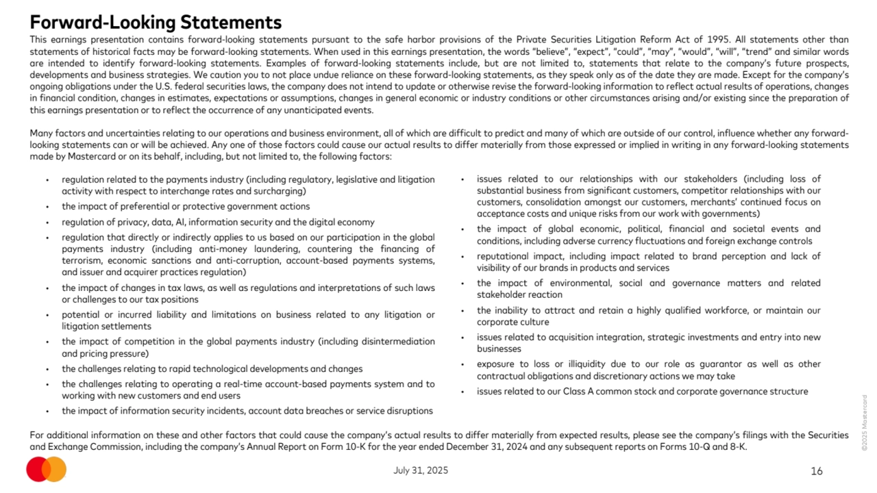 ©2025 Mastercard
July 31, 2025 16
Forward-Looking Statements 
This earnings presentation contains forward-looking statements pursuant to the safe harbor provisions of the Private Securities Litigation Reform Act of 1995. All statements other than 
statements of historical facts may be forward-looking statements. When used in this earnings presentation, the words “believe”, “expect”, “could”, “may”, “would”, “will”, “trend” and similar words 
are intended to identify forward-looking statements. Examples of forward-looking statements include, but are not limited to, statements that relate to the company’s future prospects, 
developments and business strategies. We caution you to not place undue reliance on these forward-looking statements, as they speak only as of the date they are made. Except for the company’s 
ongoing obligations under the U.S. federal securities laws, the company does not intend to update or otherwise revise the forward-looking information to reflect actual results of operations, changes 
in financial condition, changes in estimates, expectations or assumptions, changes in general economic or industry conditions or other circumstances arising and/or existing since the preparation of 
this earnings presentation or to reflect the occurrence of any unanticipated events.
Many factors and uncertainties relating to our operations and business environment, all of which are difficult to predict and many of which are outside of our control, influence whether any forwardlooking statements can or will be achieved. Any one of those factors could cause our actual results to differ materially from those expressed or implied in writing in any forward-looking statements 
made by Mastercard or on its behalf, including, but not limited to, the following factors:
For additional information on these and other factors that could cause the company’s actual results to differ materially from expected results, please see the company’s filings with the Securities 
and Exchange Commission, including the company’s Annual Report on Form 10-K for the year ended December 31, 2024 and any subsequent reports on Forms 10-Q and 8-K.
• regulation related to the payments industry (including regulatory, legislative and litigation 
activity with respect to interchange rates and surcharging)
• the impact of preferential or protective government actions
• regulation of privacy, data, AI, information security and the digital economy
• regulation that directly or indirectly applies to us based on our participation in the global 
payments industry (including anti-money laundering, countering the financing of 
terrorism, economic sanctions and anti-corruption, account-based payments systems, 
and issuer and acquirer practices regulation)
• the impact of changes in tax laws, as well as regulations and interpretations of such laws 
or challenges to our tax positions
• potential or incurred liability and limitations on business related to any litigation or 
litigation settlements
• the impact of competition in the global payments industry (including disintermediation 
and pricing pressure)
• the challenges relating to rapid technological developments and changes 
• the challenges relating to operating a real-time account-based payments system and to 
working with new customers and end users
• the impact of information security incidents, account data breaches or service disruptions 
• issues related to our relationships with our stakeholders (including loss of 
substantial business from significant customers, competitor relationships with our 
customers, consolidation amongst our customers, merchants’ continued focus on 
acceptance costs and unique risks from our work with governments)
• the impact of global economic, political, financial and societal events and 
conditions, including adverse currency fluctuations and foreign exchange controls 
• reputational impact, including impact related to brand perception and lack of 
visibility of our brands in products and services
• the impact of environmental, social and governance matters and related 
stakeholder reaction 
• the inability to attract and retain a highly qualified workforce, or maintain our 
corporate culture
• issues related to acquisition integration, strategic investments and entry into new 
businesses
• exposure to loss or illiquidity due to our role as guarantor as well as other 
contractual obligations and discretionary actions we may take 
• issues related to our Class A common stock and corporate governance structure