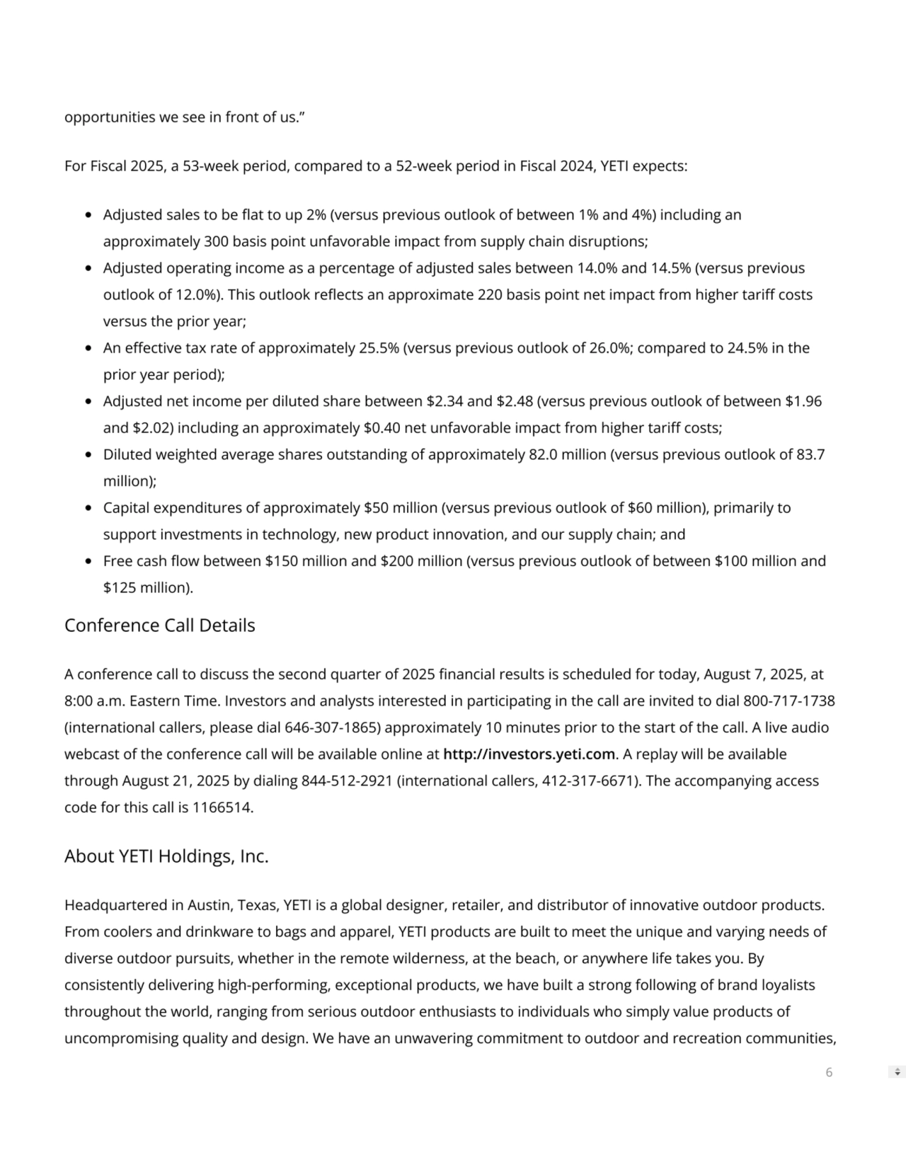 opportunities we see in front of us.”
For Fiscal 2025, a 53-week period, compared to a 52-week period in Fiscal 2024, YETI expects:
Adjusted sales to be at to up 2% (versus previous outlook of between 1% and 4%) including an
approximately 300 basis point unfavorable impact from supply chain disruptions;
Adjusted operating income as a percentage of adjusted sales between 14.0% and 14.5% (versus previous
outlook of 12.0%). This outlook reects an approximate 220 basis point net impact from higher tari costs
versus the prior year;
An eective tax rate of approximately 25.5% (versus previous outlook of 26.0%; compared to 24.5% in the
prior year period);
Adjusted net income per diluted share between $2.34 and $2.48 (versus previous outlook of between $1.96
and $2.02) including an approximately $0.40 net unfavorable impact from higher tari costs;
Diluted weighted average shares outstanding of approximately 82.0 million (versus previous outlook of 83.7
million);
Capital expenditures of approximately $50 million (versus previous outlook of $60 million), primarily to
support investments in technology, new product innovation, and our supply chain; and
Free cash ow between $150 million and $200 million (versus previous outlook of between $100 million and
$125 million).
Conference Call Details
A conference call to discuss the second quarter of 2025 nancial results is scheduled for today, August 7, 2025, at
8:00 a.m. Eastern Time. Investors and analysts interested in participating in the call are invited to dial 800-717-1738
(international callers, please dial 646-307-1865) approximately 10 minutes prior to the start of the call. A live audio
webcast of the conference call will be available online at http://investors.yeti.com. A replay will be available
through August 21, 2025 by dialing 844-512-2921 (international callers, 412-317-6671). The accompanying access
code for this call is 1166514.
About YETI Holdings, Inc.
Headquartered in Austin, Texas, YETI is a global designer, retailer, and distributor of innovative outdoor products.
From coolers and drinkware to bags and apparel, YETI products are built to meet the unique and varying needs of
diverse outdoor pursuits, whether in the remote wilderness, at the beach, or anywhere life takes you. By
consistently delivering high-performing, exceptional products, we have built a strong following of brand loyalists
throughout the world, ranging from serious outdoor enthusiasts to individuals who simply value products of
uncompromising quality and design. We have an unwavering commitment to outdoor and recreation communities,
6