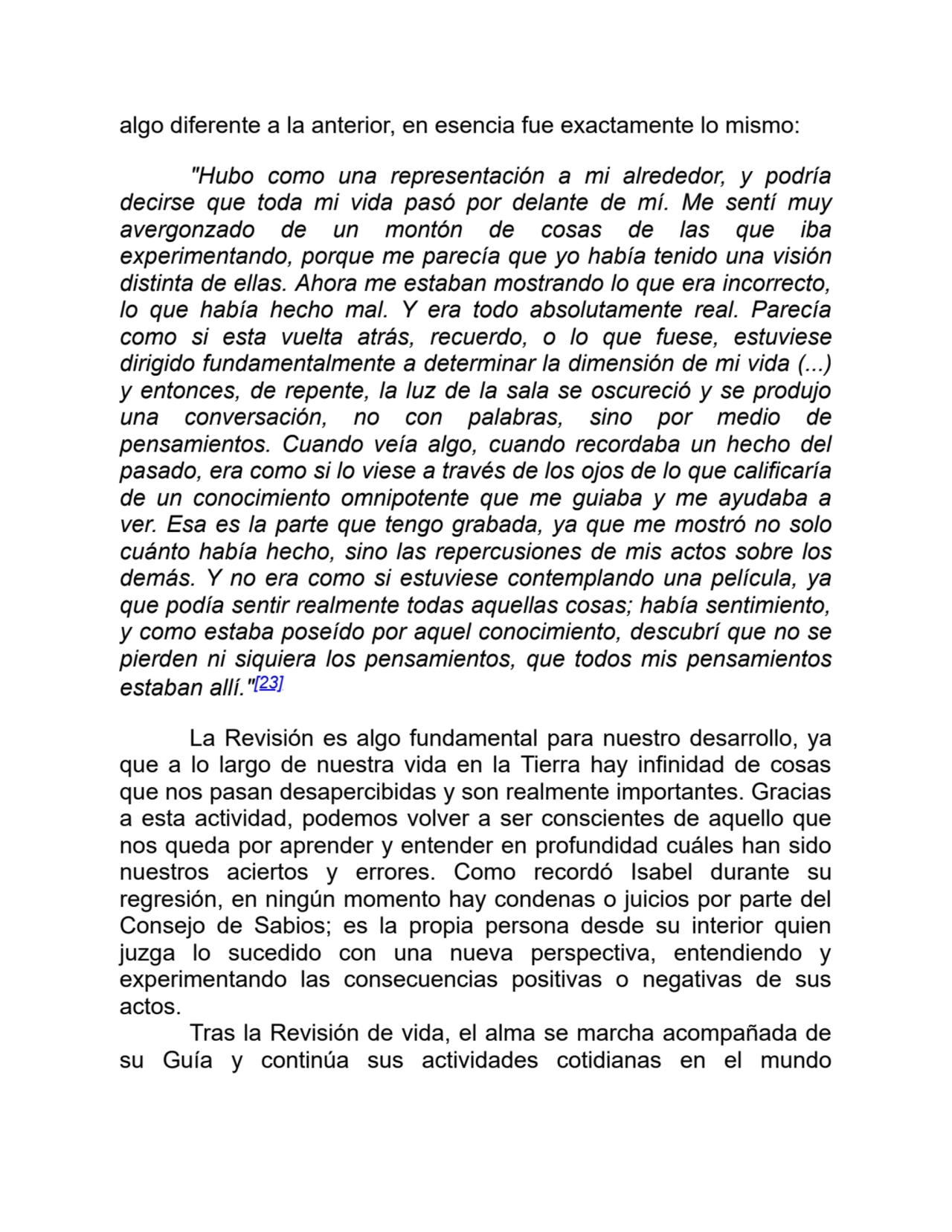 algo diferente a la anterior, en esencia fue exactamente lo mismo:
"Hubo como una representación a mi alrededor, y podría
decirse que toda mi vida pasó por delante de mí. Me sentí muy
avergonzado de un montón de cosas de las que iba
experimentando, porque me parecía que yo había tenido una visión
distinta de ellas. Ahora me estaban mostrando lo que era incorrecto,
lo que había hecho mal. Y era todo absolutamente real. Parecía
como si esta vuelta atrás, recuerdo, o lo que fuese, estuviese
dirigido fundamentalmente a determinar la dimensión de mi vida (...)
y entonces, de repente, la luz de la sala se oscureció y se produjo
una conversación, no con palabras, sino por medio de
pensamientos. Cuando veía algo, cuando recordaba un hecho del
pasado, era como si lo viese a través de los ojos de lo que calificaría
de un conocimiento omnipotente que me guiaba y me ayudaba a
ver. Esa es la parte que tengo grabada, ya que me mostró no solo
cuánto había hecho, sino las repercusiones de mis actos sobre los
demás. Y no era como si estuviese contemplando una película, ya
que podía sentir realmente todas aquellas cosas; había sentimiento,
y como estaba poseído por aquel conocimiento, descubrí que no se
pierden ni siquiera los pensamientos, que todos mis pensamientos
estaban allí."[23]
La Revisión es algo fundamental para nuestro desarrollo, ya
que a lo largo de nuestra vida en la Tierra hay infinidad de cosas
que nos pasan desapercibidas y son realmente importantes. Gracias
a esta actividad, podemos volver a ser conscientes de aquello que
nos queda por aprender y entender en profundidad cuáles han sido
nuestros aciertos y errores. Como recordó Isabel durante su
regresión, en ningún momento hay condenas o juicios por parte del
Consejo de Sabios; es la propia persona desde su interior quien
juzga lo sucedido con una nueva perspectiva, entendiendo y
experimentando las consecuencias positivas o negativas de sus
actos.
Tras la Revisión de vida, el alma se marcha acompañada de
su Guía y continúa sus actividades cotidianas en el mundo