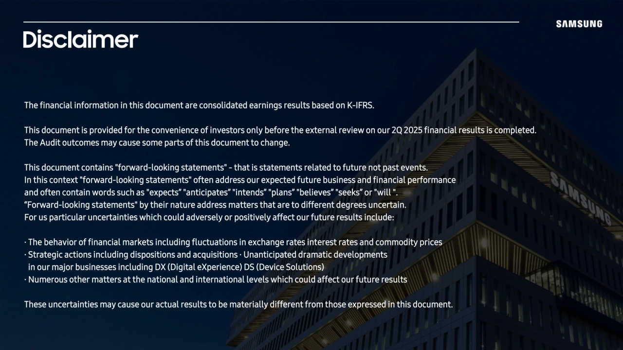 The financial information in this document are consolidated earnings results based on K-IFRS.
This document is provided for the convenience of investors only before the external review on our 2Q 2025 financial results is completed. 
The Audit outcomes may cause some parts of this document to change. 
This document contains "forward-looking statements" - that is statements related to future not past events. 
In this context "forward-looking statements" often address our expected future business and financial performance 
and often contain words such as "expects” "anticipates” "intends” "plans” "believes” "seeks” or "will ". 
“Forward-looking statements" by their nature address matters that are to different degrees uncertain. 
For us particular uncertainties which could adversely or positively affect our future results include:
· The behavior of financial markets including fluctuations in exchange rates interest rates and commodity prices 
· Strategic actions including dispositions and acquisitions · Unanticipated dramatic developments 
in our major businesses including DX (Digital eXperience) DS (Device Solutions) 
· Numerous other matters at the national and international levels which could affect our future results 
These uncertainties may cause our actual results to be materially different from those expressed in this document.
Disclaimer