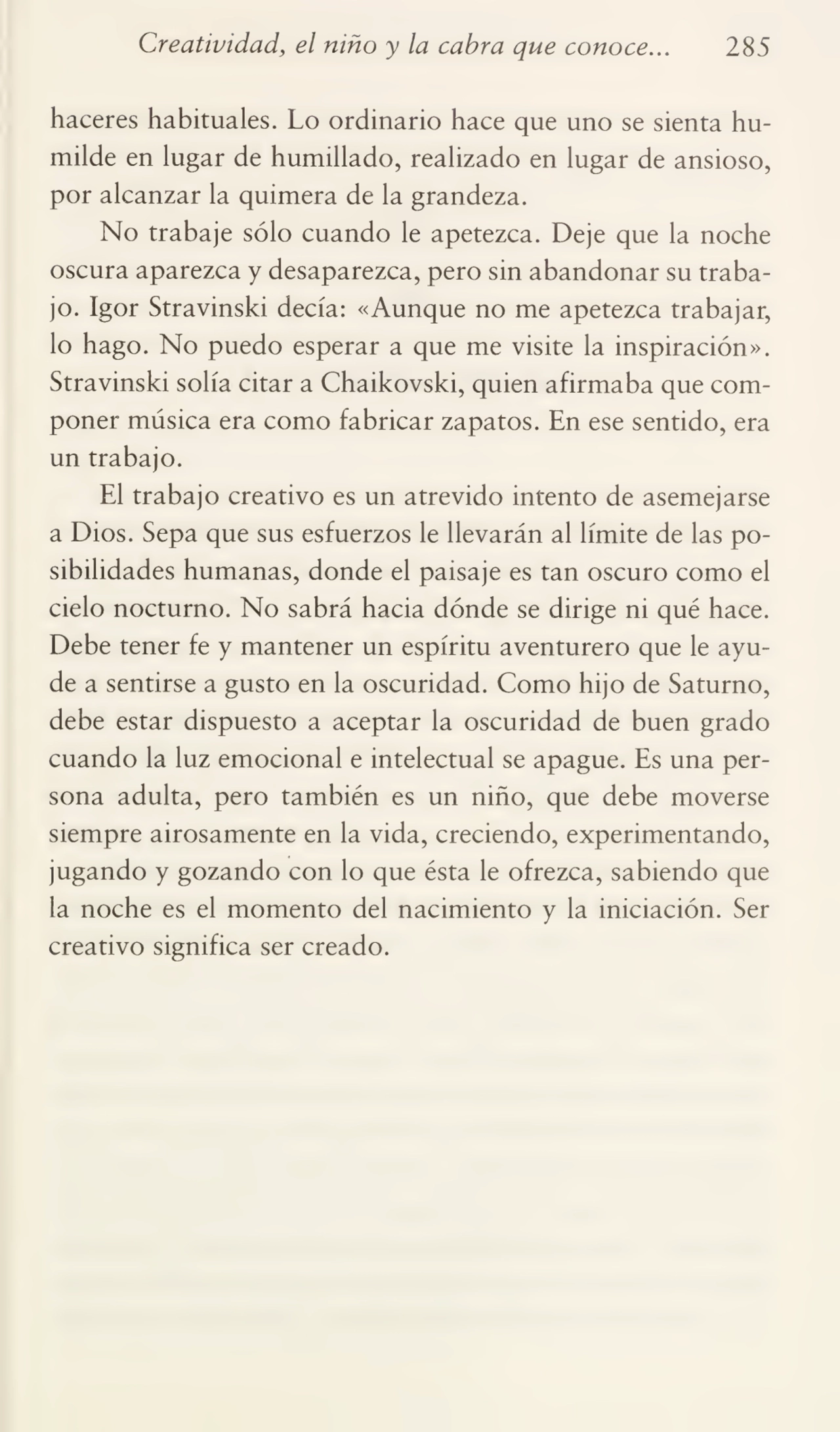 Creatividad, el niño y la cabra que conoce... 285
haceres habituales. Lo ordinario hace que uno se sienta hu¬
milde en lugar de humillado, realizado en lugar de ansioso,
por alcanzar la quimera de la grandeza.
No trabaje sólo cuando le apetezca. Deje que la noche
oscura aparezca y desaparezca, pero sin abandonar su traba¬
jo. Igor Stravinski decía: «Aunque no me apetezca trabajar,
lo hago. No puedo esperar a que me visite la inspiración».
Stravinski solía citar a Chaikovski, quien afirmaba que com¬
poner música era como fabricar zapatos. En ese sentido, era
un trabajo.
El trabajo creativo es un atrevido intento de asemejarse
a Dios. Sepa que sus esfuerzos le llevarán al límite de las po¬
sibilidades humanas, donde el paisaje es tan oscuro como el
cielo nocturno. No sabrá hacia dónde se dirige ni qué hace.
Debe tener fe y mantener un espíritu aventurero que le ayu¬
de a sentirse a gusto en la oscuridad. Como hijo de Saturno,
debe estar dispuesto a aceptar la oscuridad de buen grado
cuando la luz emocional e intelectual se apague. Es una per¬
sona adulta, pero también es un niño, que debe moverse
siempre airosamente en la vida, creciendo, experimentando,
jugando y gozando con lo que ésta le ofrezca, sabiendo que
la noche es el momento del nacimiento y la iniciación. Ser
creativo significa ser creado.