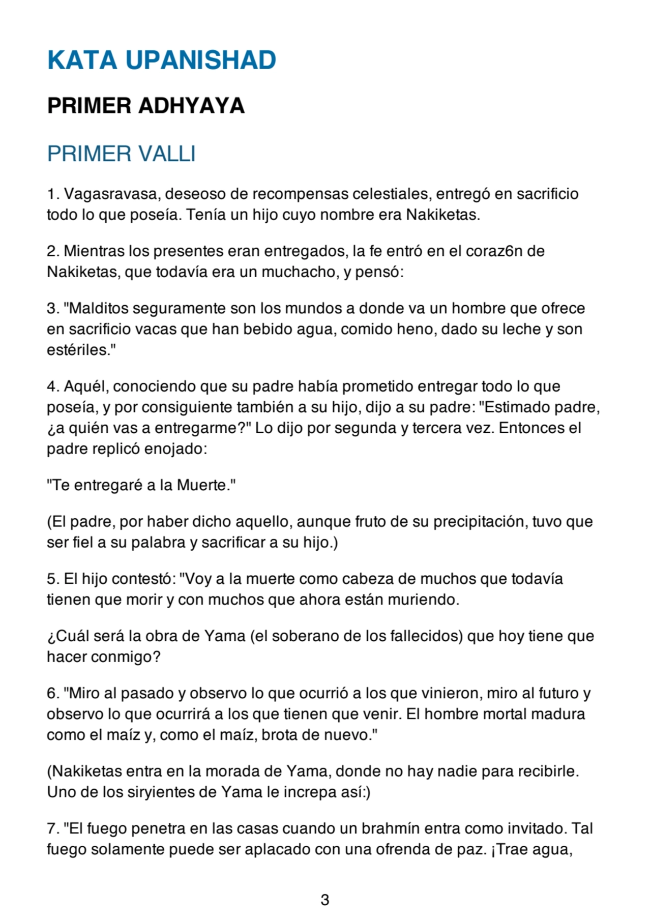 KATA UPANISHAD
PRIMER ADHYAYA
PRIMER VALLI
1. Vagasravasa, deseoso de recompensas celestiales, entregó en sacrificio
todo lo que poseía. Tenía un hijo cuyo nombre era Nakiketas.
2. Mientras los presentes eran entregados, la fe entró en el coraz6n de
Nakiketas, que todavía era un muchacho, y pensó:
3. "Malditos seguramente son los mundos a donde va un hombre que ofrece
en sacrificio vacas que han bebido agua, comido heno, dado su leche y son
estériles."
4. Aquél, conociendo que su padre había prometido entregar todo lo que
poseía, y por consiguiente también a su hijo, dijo a su padre: "Estimado padre,
¿a quién vas a entregarme?" Lo dijo por segunda y tercera vez. Entonces el
padre replicó enojado:
"Te entregaré a la Muerte."
(El padre, por haber dicho aquello, aunque fruto de su precipitación, tuvo que
ser fiel a su palabra y sacrificar a su hijo.)
5. El hijo contestó: "Voy a la muerte como cabeza de muchos que todavía
tienen que morir y con muchos que ahora están muriendo.
¿Cuál será la obra de Yama (el soberano de los fallecidos) que hoy tiene que
hacer conmigo?
6. "Miro al pasado y observo lo que ocurrió a los que vinieron, miro al futuro y
observo lo que ocurrirá a los que tienen que venir. El hombre mortal madura
como el maíz y, como el maíz, brota de nuevo."
(Nakiketas entra en la morada de Yama, donde no hay nadie para recibirle.
Uno de los siryientes de Yama le increpa así:)
7. "El fuego penetra en las casas cuando un brahmín entra como invitado. Tal
fuego solamente puede ser aplacado con una ofrenda de paz. ¡Trae agua,
3