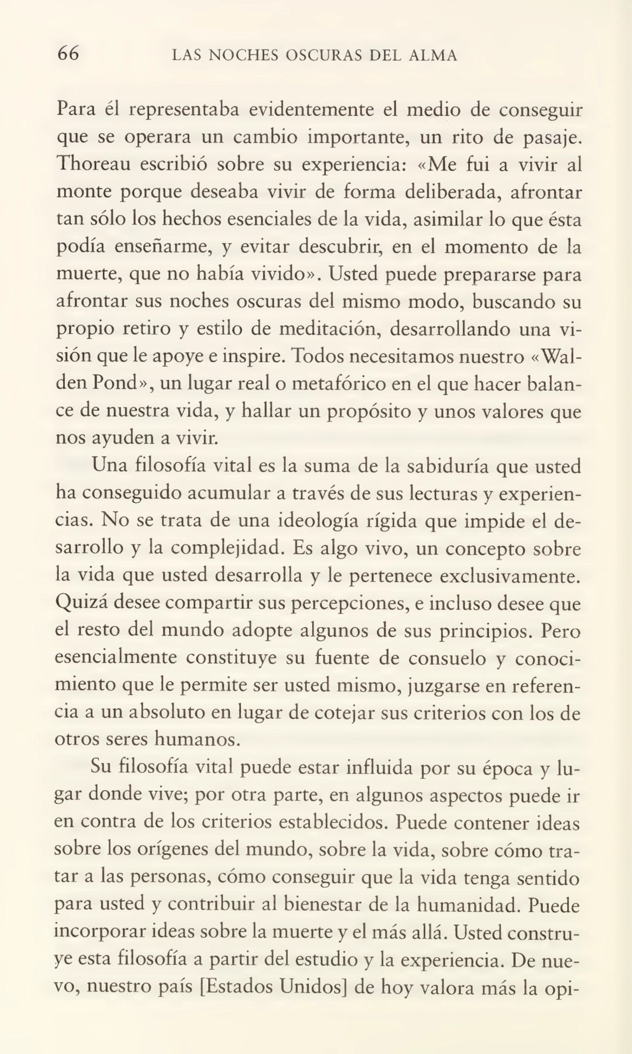 66 LAS NOCHES OSCURAS DEL ALMA
Para él representaba evidentemente el medio de conseguir
que se operara un cambio importante, un rito de pasaje,
Thoreau escribió sobre su experiencia: «Me fui a vivir al
monte porque deseaba vivir de forma deliberada, afrontar
tan sólo los hechos esenciales de la vida, asimilar lo que ésta
podía enseñarme, y evitar descubrir, en el momento de la
muerte, que no había vivido». Usted puede prepararse para
afrontar sus noches oscuras del mismo modo, buscando su
propio retiro y estilo de meditación, desarrollando una vi¬
sión que le apoye e inspire. Todos necesitamos nuestro «Walden Pond», un lugar real o metafórico en el que hacer balan¬
ce de nuestra vida, y hallar un propósito y unos valores que
nos ayuden a vivir.
Una filosofía vital es la suma de la sabiduría que usted
ha conseguido acumular a través de sus lecturas y experien¬
cias. No se trata de una ideología rígida que impide el de¬
sarrollo y la complejidad. Es algo vivo, un concepto sobre
la vida que usted desarrolla y le pertenece exclusivamente.
Quizá desee compartir sus percepciones, e incluso desee que
el resto del mundo adopte algunos de sus principios. Pero
esencialmente constituye su fuente de consuelo y conoci¬
miento que le permite ser usted mismo, juzgarse en referen¬
cia a un absoluto en lugar de cotejar sus criterios con los de
otros seres humanos.
Su filosofía vital puede estar influida por su época y lu¬
gar donde vive; por otra parte, en algunos aspectos puede ir
en contra de los criterios establecidos. Puede contener ideas
sobre los orígenes del mundo, sobre la vida, sobre cómo tra¬
tar a las personas, cómo conseguir que la vida tenga sentido
para usted y contribuir al bienestar de la humanidad. Puede
incorporar ideas sobre la muerte y el más allá. Usted constru¬
ye esta filosofía a partir del estudio y la experiencia. De nue¬
vo, nuestro país [Estados Unidos] de hoy valora más la opi-