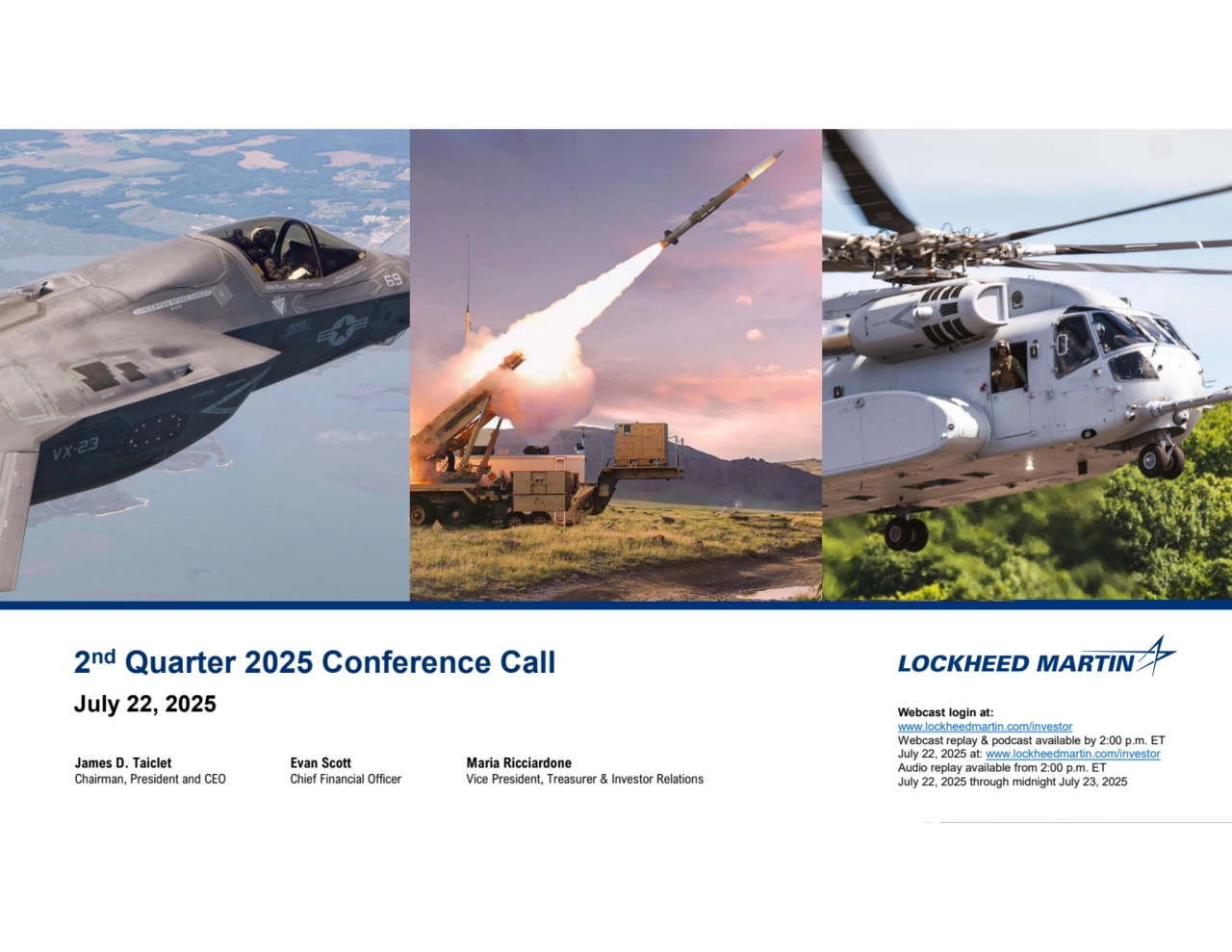 1
2nd Quarter 2025 Conference Call
July 22, 2025 Webcast login at:
www.lockheedmartin.com/investor
Webcast replay & podcast available by 2:00 p.m. ET 
July 22, 2025 at: www.lockheedmartin.com/investor
Audio replay available from 2:00 p.m. ET
July 22, 2025 through midnight July 23, 2025
James D. Taiclet
Chairman, President and CEO
Evan Scott
Chief Financial Officer
Maria Ricciardone
Vice President, Treasurer & Investor Relations