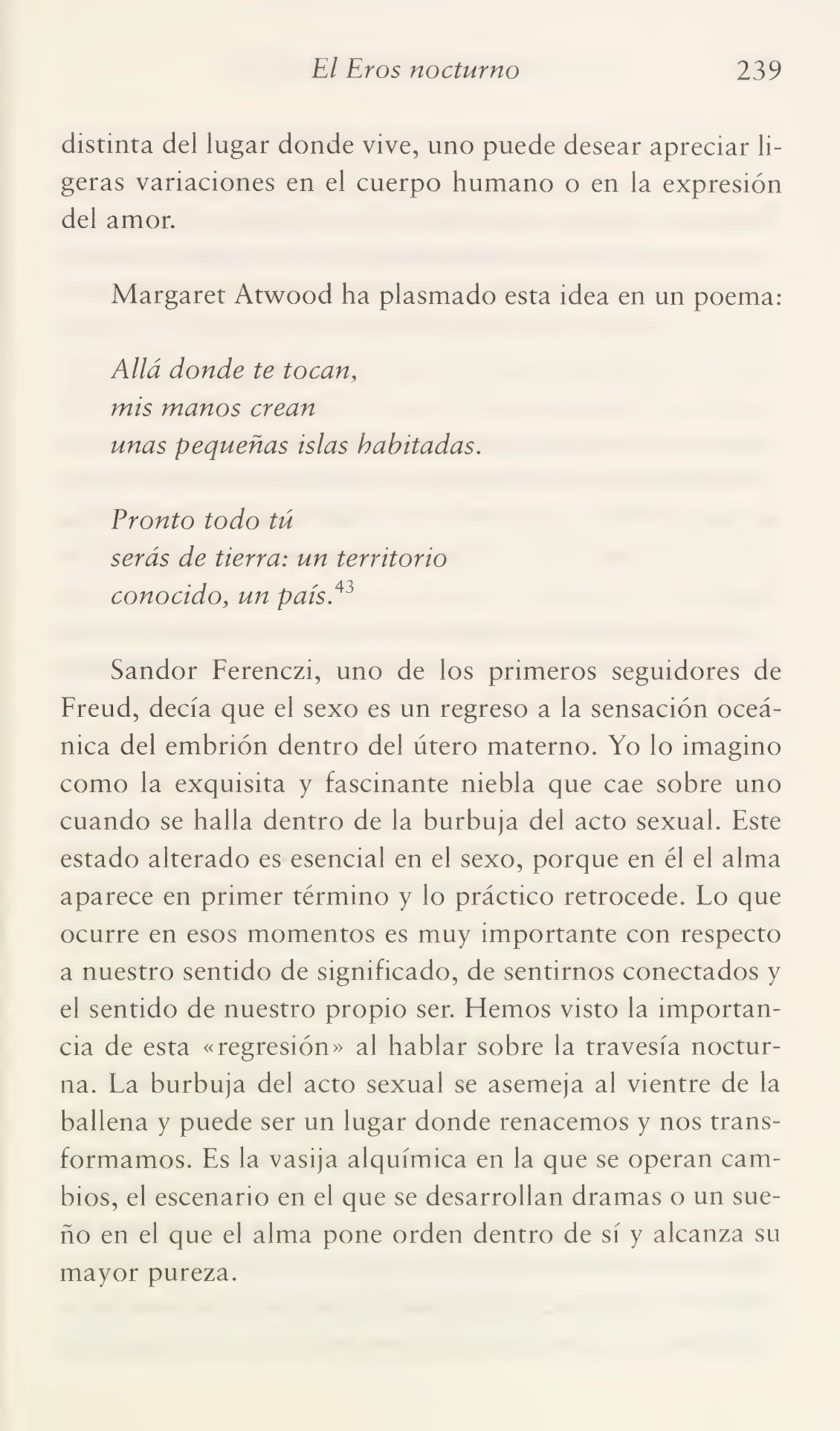 El Eros nocturno 239
distinta del lugar donde vive, uno puede desear apreciar li¬
geras variaciones en el cuerpo humano o en la expresión
del amor.
Margaret Atwood ha plasmado esta idea en un poema:
Allá donde te tocan,
mis manos crean
unas pequeñas islas habitadas.
Pronto todo tú
serás de tierra: un territorio
conocido, un país.43
Sandor Ferenczi, uno de los primeros seguidores de
Freud, decía que el sexo es un regreso a la sensación oceá¬
nica del embrión dentro del útero materno. Yo lo imagino
como la exquisita y fascinante niebla que cae sobre uno
cuando se halla dentro de la burbuja del acto sexual. Este
estado alterado es esencial en el sexo, porque en él el alma
aparece en primer término y lo práctico retrocede. Lo que
ocurre en esos momentos es muy importante con respecto
a nuestro sentido de significado, de sentirnos conectados y
el sentido de nuestro propio ser. Hemos visto la importan¬
cia de esta «regresión» al hablar sobre la travesía noctur¬
na. La burbuja del acto sexual se asemeja al vientre de la
ballena y puede ser un lugar donde renacemos y nos trans¬
formamos. Es la vasija alquímica en la que se operan cam¬
bios, el escenario en el que se desarrollan dramas o un sue¬
ño en el que el alma pone orden dentro de sí y alcanza su
mayor pureza.