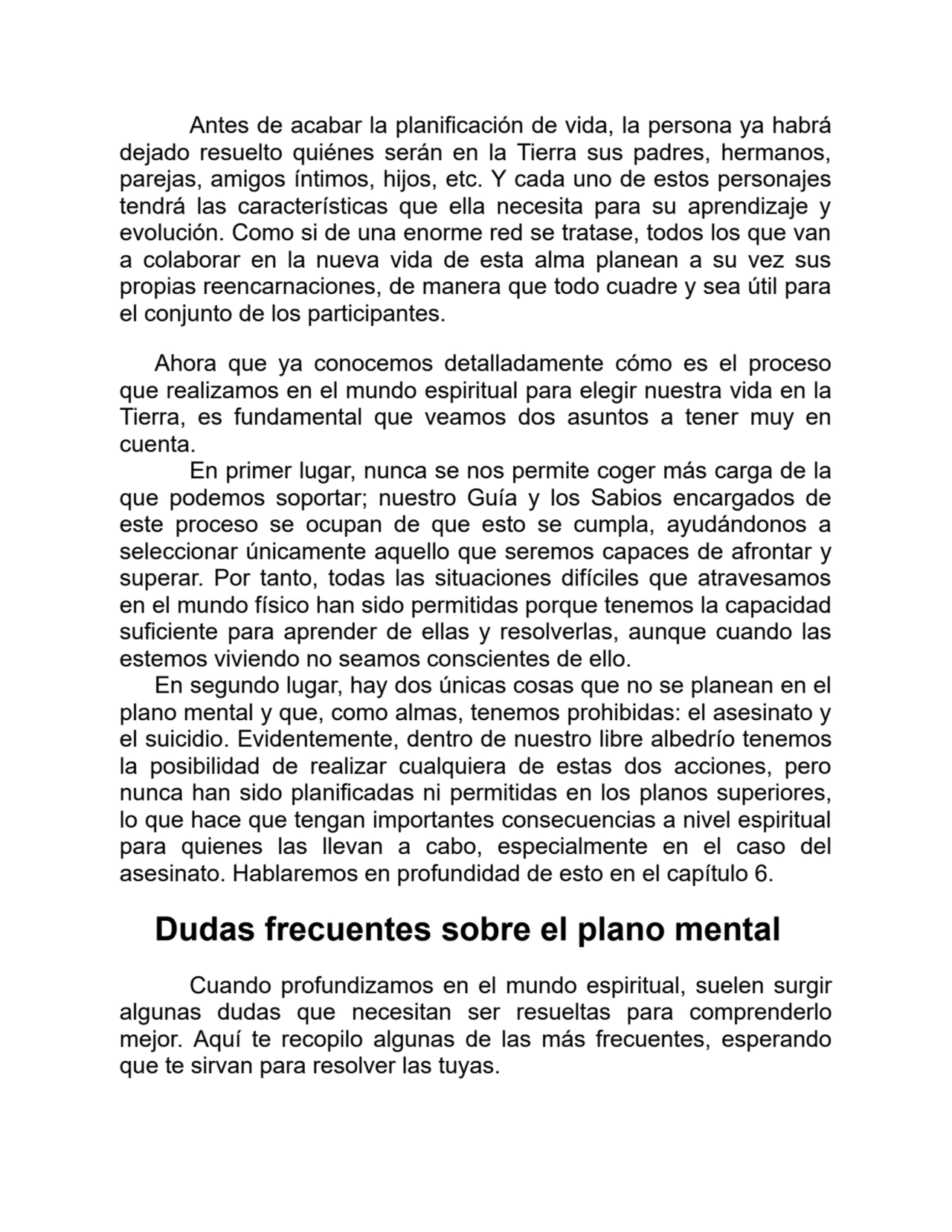 Antes de acabar la planificación de vida, la persona ya habrá
dejado resuelto quiénes serán en la Tierra sus padres, hermanos,
parejas, amigos íntimos, hijos, etc. Y cada uno de estos personajes
tendrá las características que ella necesita para su aprendizaje y
evolución. Como si de una enorme red se tratase, todos los que van
a colaborar en la nueva vida de esta alma planean a su vez sus
propias reencarnaciones, de manera que todo cuadre y sea útil para
el conjunto de los participantes.
Ahora que ya conocemos detalladamente cómo es el proceso
que realizamos en el mundo espiritual para elegir nuestra vida en la
Tierra, es fundamental que veamos dos asuntos a tener muy en
cuenta.
En primer lugar, nunca se nos permite coger más carga de la
que podemos soportar; nuestro Guía y los Sabios encargados de
este proceso se ocupan de que esto se cumpla, ayudándonos a
seleccionar únicamente aquello que seremos capaces de afrontar y
superar. Por tanto, todas las situaciones difíciles que atravesamos
en el mundo físico han sido permitidas porque tenemos la capacidad
suficiente para aprender de ellas y resolverlas, aunque cuando las
estemos viviendo no seamos conscientes de ello.
En segundo lugar, hay dos únicas cosas que no se planean en el
plano mental y que, como almas, tenemos prohibidas: el asesinato y
el suicidio. Evidentemente, dentro de nuestro libre albedrío tenemos
la posibilidad de realizar cualquiera de estas dos acciones, pero
nunca han sido planificadas ni permitidas en los planos superiores,
lo que hace que tengan importantes consecuencias a nivel espiritual
para quienes las llevan a cabo, especialmente en el caso del
asesinato. Hablaremos en profundidad de esto en el capítulo 6.
Dudas frecuentes sobre el plano mental
Cuando profundizamos en el mundo espiritual, suelen surgir
algunas dudas que necesitan ser resueltas para comprenderlo
mejor. Aquí te recopilo algunas de las más frecuentes, esperando
que te sirvan para resolver las tuyas.
