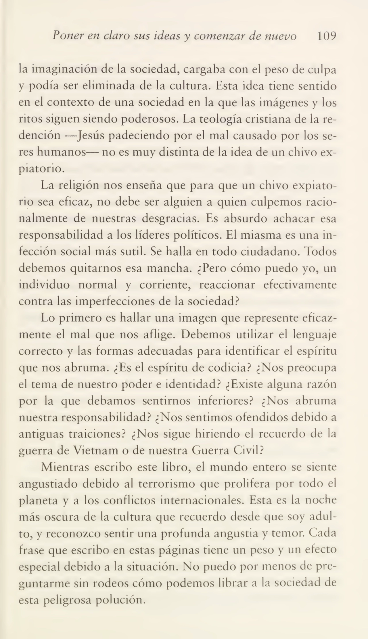 Poner en claro sus ideas y comenzar de nuevo 109
la imaginación de la sociedad, cargaba con el peso de culpa
y podía ser eliminada de la cultura. Esta idea tiene sentido
en el contexto de una sociedad en la que las imágenes y los
ritos siguen siendo poderosos. La teología cristiana de la re¬
dención —Jesús padeciendo por el mal causado por los se¬
res humanos— no es muy distinta de la idea de un chivo ex¬
piatorio.
La religión nos enseña que para que un chivo expiato¬
rio sea eficaz, no debe ser alguien a quien culpemos racio¬
nalmente de nuestras desgracias. Es absurdo achacar esa
responsabilidad a los líderes políticos. El miasma es una in¬
fección social más sutil. Se halla en todo ciudadano. Todos
debemos quitarnos esa mancha. ¿Pero cómo puedo yo, un
individuo normal y corriente, reaccionar efectivamente
contra las imperfecciones de la sociedad?
Lo primero es hallar una imagen que represente eficaz¬
mente el mal que nos aflige. Debemos utilizar el lenguaje
correcto y las formas adecuadas para identificar el espíritu
que nos abruma. ¿Es el espíritu de codicia? ¿Nos preocupa
el tema de nuestro poder e identidad? ¿Existe alguna razón
por la que debamos sentirnos inferiores? ¿Nos abruma
nuestra responsabilidad? ¿Nos sentimos ofendidos debido a
antiguas traiciones? ¿Nos sigue hiriendo el recuerdo de la
guerra de Vietnam o de nuestra Guerra Civil?
Mientras escribo este libro, el mundo entero se siente
angustiado debido al terrorismo que prolifera por todo el
planeta y a los conflictos internacionales. Esta es la noche
más oscura de la cultura que recuerdo desde que soy adul¬
to, y reconozco sentir una profunda angustia y temor. Cada
frase que escribo en estas páginas tiene un peso y un efecto
especial debido a la situación. No puedo por menos de pre¬
guntarme sin rodeos cómo podemos librar a la sociedad de
esta peligrosa polución.