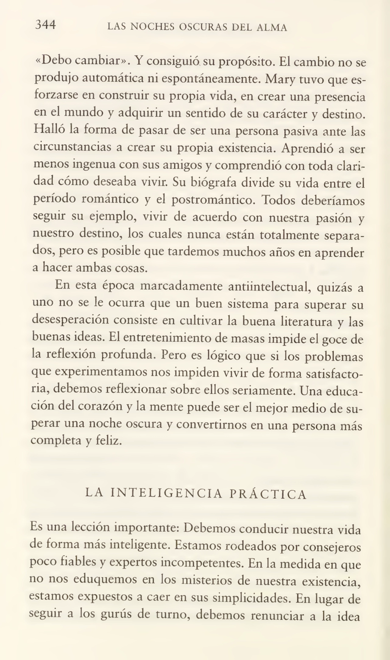 344 LAS NOCHES OSCURAS DEL ALMA
«Debo cambiar». Y consiguió su propósito. El cambio no se
produjo automática ni espontáneamente. Mary tuvo que es¬
forzarse en construir su propia vida, en crear una presencia
en el mundo y adquirir un sentido de su carácter y destino.
Halló la forma de pasar de ser una persona pasiva ante las
circunstancias a crear su propia existencia. Aprendió a ser
menos ingenua con sus amigos y comprendió con toda clari¬
dad cómo deseaba vivir. Su biógrafa divide su vida entre el
período romántico y el postromántico. Todos deberíamos
seguir su ejemplo, vivir de acuerdo con nuestra pasión y
nuestro destino, los cuales nunca están totalmente separa¬
dos, pero es posible que tardemos muchos años en aprender
a hacer ambas cosas.
En esta época marcadamente antiintelectual, quizás a
uno no se le ocurra que un buen sistema para superar su
desesperación consiste en cultivar la buena literatura y las
buenas ideas. El entretenimiento de masas impide el goce de
la reflexión profunda. Pero es lógico que si los problemas
que experimentamos nos impiden vivir de forma satisfacto¬
ria, debemos reflexionar sobre ellos seriamente. Una educa¬
ción del corazón y la mente puede ser el mejor medio de su¬
perar una noche oscura y convertirnos en una persona más
completa y feliz.
LA INTELIGENCIA PRÁCTICA
Es una lección importante: Debemos conducir nuestra vida
de forma más inteligente. Estamos rodeados por consejeros
poco fiables y expertos incompetentes. En la medida en que
no nos eduquemos en los misterios de nuestra existencia,
estamos expuestos a caer en sus simplicidades. En lugar de
seguir a los gurús de turno, debemos renunciar a la idea